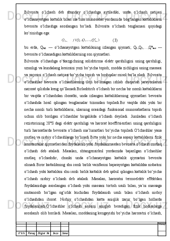 Bilvosita   o‘lchash   deb   shunday   o‘lchashga   aytiladiki,   unda   o‘lchash   natijasi
o‘lchanayotgan kattalik bilan ma’lum munosabat yordamida bog‘langan kattaliklarni
bevosita   o‘lchashga   asoslangan   bo‘ladi.   Bilvosita   o‘lchash   tenglamasi   quyidagi
ko‘rinishga ega:
                                                   (3)
bu   erda,   Q
bil .   —   o‘lchanayotgan   kattalikning   izlangan   qiymati;   Q
1 ,Q
2 ,…,Q n
bev   —
bevosita o‘lchanadigan kattaliklarning son qiymatlari.
Bilvosita   o‘lchashga   o‘tkazgichning   solishtirma   elektr   qarshiligini   uning   qarshiligi,
uzunligi va kundalang kesimini yuzi bo‘yicha topish; modda zichligini uning massasi
va xajmini o‘lchash natijasi bo‘yicha topish va boshqalar misol bo‘la oladi. Bilvosita
o‘lchashlar   bevosita   o‘lchashlarning   iloji   bo‘lmagan   ishlab   chiqarish   jarayonlarini
nazorat qilishda keng qo‘llanadi.Birlashtirib o‘lchash   bir necha bir nomli kattaliklarni
bir   vaqtda   o‘lchashdan   iboratki,   unda   izlangan   kattaliklarning   qiymatlari   bevosita
o‘lchashda   hosil   qilingan   tenglamalar   tizimidan   topiladi.Bir   vaqtda   ikki   yoki   bir
necha   nomli   turli   kattaliklarni,   ularning   orasidagi   funksional   munosabatlarni   topish
uchun   olib   borilgan   o‘lchashlar   birgalikda   o‘lchash   deyiladi.   Jumladan   o‘lchash
rezistorining 20°S dagi  elektr qarshiligi  va harorat koeffitsientlari  uning qarshiligini
turli   haroratlarda   bevosita   o‘lchash   ma’lumotlari   bo‘yicha   topiladi.O‘lchashlar   yana
mutlaq va nisbiy o‘lchashlarga bo‘linadi.Bitta yoki bir necha asosiy kattaliklarni fizik
konstantalar qiymatlaridan foydalanib yoki foydalanmasdan bevosita o‘lchash mutlaq
o‘lchash   deb   ataladi.   Masalan,   shtangensirkul   yordamida   bajarilgan   o‘lchashlar
mutlaq   o‘lchashdir,   chunki   unda   o‘lchanayotgan   kattalik   qiymatini   bevosita
olinadi.Biror kattalikning shu ismli birlik vazifasini bajarayotgan kattalikka nisbatini
o‘lchash yoki kattalikni shu ismli birlik kattalik deb qabul qilingan kattalik bo‘yicha
o‘lchash   nisbiy   o‘lchash   deb   ataladi.   Masalan,   haroratni   termoelektr   effektdan
foydalanishga   asoslangan   o‘lchash   yoki   massani   tortish   usuli   bilan,   ya’ni   massaga
mutanosib   bo‘lgan   og‘irlik   kuchidan   foydalanish   usuli   bilan   o‘lchash   nisbiy
o‘lchashdan   iborat.   Nisbiy   o‘lchashdan   katta   aniqlik   zarur   bo‘lgan   hollarda
foydalaniladi.O‘lchashlar   o‘lchash   asosini   aniqlab   beradigan   fizik   hodisalarga
asoslanib olib boriladi. Masalan, moddaning kengayishi bo‘yicha haroratni o‘lchash,
Varoq
O ’ lch Varaq Hujjat   № Imzo Sana 