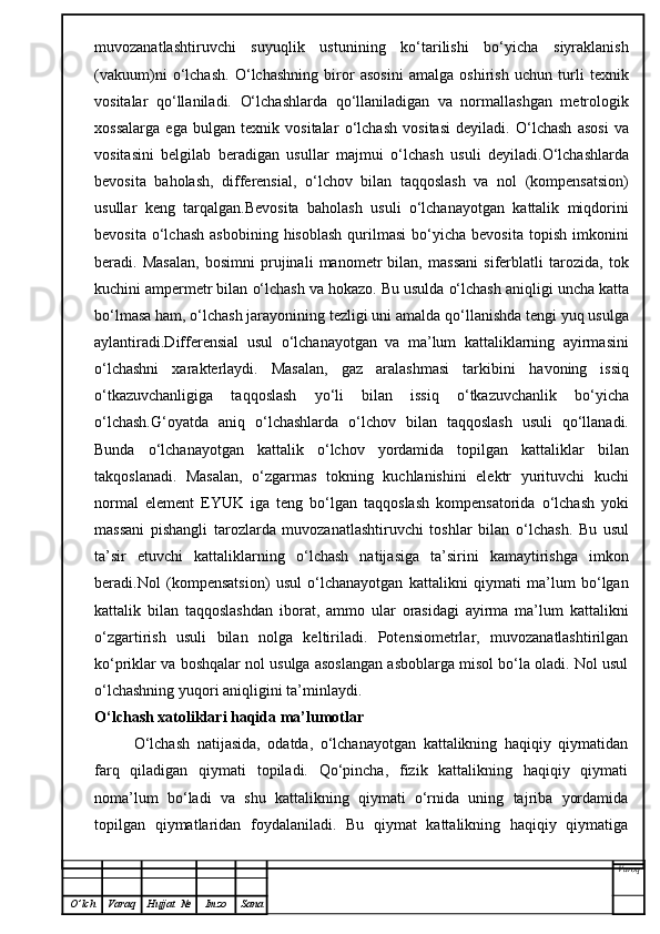 muvozanatlashtiruvchi   suyuqlik   ustunining   ko‘tarilishi   bo‘yicha   siyraklanish
(vakuum)ni   o‘lchash.   O‘ lchashning   biror   asosini   amalga   oshirish   uchun   turli   texnik
vositalar   qo‘ llaniladi.   O‘ lchashlarda   qo‘ llaniladigan   va   normallashgan   metrologik
xossalarga   ega   bulgan   texnik   vositalar   o‘ lchash   vositasi   deyiladi.   O‘ lchash   asosi   va
vositasini   belgilab   beradigan   usullar   majmui   o‘ lchash   usuli   deyiladi. O‘ lchashlarda
bevosita   ba h olash,   differensial,   o‘ lchov   bilan   ta qq oslash   va   nol   (kompensatsion)
usullar   keng   tar q a l gan. Bevosita   baholash   usuli   o‘lchanayotgan   kattalik   miqdorini
bevosita  o‘lchash   asbobining  hisoblash  qurilmasi  bo‘yicha  bevosita   topish  imkonini
beradi.   Masalan,   bosimni   prujinali   manometr   bilan,   massani   siferblatli   tarozida,   tok
kuchini ampermetr bilan  o‘ lchash va  h okazo. Bu usulda  o‘ lchash ani q ligi uncha katta
b o‘ lmasa  h am,  o‘ lchash jarayonining tezligi uni amalda  qo‘ llanishda tengi yu q  usulga
aylantiradi.Differensial   usul   o‘ lchanayotgan   va   ma’lum   kattaliklarning   ayirmasini
o‘ lchashni   xarakterlaydi.   Masalan,   gaz   aralashmasi   tarkibini   h avoning   issi q
o‘ tkazuvchanligiga   ta qq oslash   y o‘ li   bilan   issi q   o‘ tkazuvchanlik   b o‘ yicha
o‘ lchash. G‘ oyatda   ani q   o‘ lchashlarda   o‘ lchov   bilan   ta qq oslash   usuli   qo‘ llanadi.
Bunda   o‘ lchanayotgan   kattalik   o‘ lchov   yordamida   topilgan   kattaliklar   bilan
tak q oslanadi.   Masala n ,   o‘ zgarmas   tokning   kuchlanishini   elektr   yurituvchi   kuchi
normal   el e ment   EYUK   iga   teng   b o‘ lgan   ta qq oslash   kompensatorida   o‘ lchash   yoki
massani   pishangli   tarozlarda   muvozanatlashtiruvchi   toshlar   bilan   o‘ lchash.   Bu   usul
ta’sir   etuvchi   kattaliklarning   o‘ lchash   natijasiga   ta’sirini   kamaytirishga   imkon
beradi .Nol   (kompensatsion)   usul   o‘lchanayotgan   kattalikni   qiymati   ma’lum   bo‘lgan
kattalik   bilan   taqqoslashdan   iborat,   ammo   ular   orasidagi   ayirma   ma’lum   kattalikni
o‘zgartirish   usuli   bilan   nolga   keltiriladi.   Potensiometrlar,   muvozanatlashtirilgan
ko‘priklar va boshqalar nol usulga asoslangan asboblarga misol bo‘la oladi. Nol usul
o‘lchashning yuqori aniqligini ta’minlaydi.
O‘lchash xatoliklari haqida ma’lumotlar
O‘lchash   natijasida,   odatda,   o‘lchanayotgan   kattalikning   haqiqiy   qiymatidan
farq   qiladigan   qiymati   topiladi.   Qo‘pincha,   fizik   kattalikning   haqiqiy   qiymati
noma’lum   bo‘ladi   va   shu   kattalikning   qiymati   o‘rnida   uning   tajriba   yordamida
topilgan   qiymatlaridan   foydalaniladi.   Bu   qiymat   kattalikning   haqiqiy   qiymatiga
Varoq
O ’ lch Varaq Hujjat   № Imzo Sana 