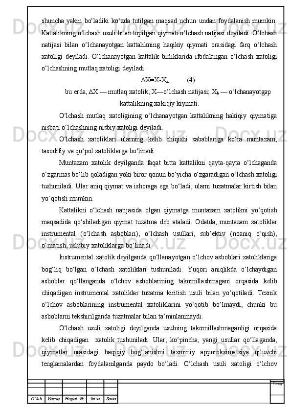 shuncha   yakin   bo‘ladiki   ko‘zda   tutilgan   maqsad   uchun   undan   foydalanish   mumkin.
Kattalikning o‘lchash usuli bilan topilgan qiymati o‘lchash natijasi deyiladi. O‘lchash
natijasi   bilan   o‘lchanayotgan   kattalikning   haqikiy   qiymati   orasidagi   farq   o‘lchash
xatoligi   deyiladi.   O‘lchanayotgan   kattalik   birliklarida   ifodalangan   o‘lchash   xatoligi
o‘lchashning mutlaq xatoligi deyiladi:
∆X=X-X
h            (4)
bu erda, ∆X — mutlaq xatolik; X—o‘lchash natijasi; X
h  — o‘lchanayotgap
kattalikning xakiqiy kiymati.
O‘lchash   mutlaq   xatoligining   o‘lchanayotgan   kattalikning   hakiqiy   qiymatiga
nisbati o‘lchashning nisbiy xatoligi deyiladi.
O‘lchash   xatoliklari   ularning   kelib   chiqishi   sabablariga   ko‘ra   muntazam,
tasodifiy va qo‘pol xatoliklarga bo‘linadi.
Muntazam   xatolik   deyilganda   faqat   bitta   kattalikni   qayta-qayta   o‘lchaganda
o‘zgarmas bo‘lib qoladigan yoki biror qonun bo‘yicha o‘zgaradigan o‘lchash xatoligi
tushuniladi. Ular aniq qiymat va ishoraga ega bo‘ladi, ularni tuzatmalar kirtish bilan
yo‘qotish mumkin.
Kattalikni   o‘lchash   natijasida   olgan   qiymatga   muntazam   xatolikni   yo‘qotish
maqsadida   qo‘shiladigan   qiymat   tuzatma   deb   ataladi.   Odatda,   muntazam   xatoliklar
instrumental   (o‘lchash   asboblari),   o‘lchash   usullari,   sub’ektiv   (noaniq   o‘qish),
o‘rnatish, uslubiy xatoliklarga bo‘linadi.
Instrumental xatolik deyilganda qo‘llanayotgan o‘lchov asboblari xatoliklariga
bog‘liq   bo‘lgan   o‘lchash   xatoliklari   tushuniladi.   Yuqori   aniqlikda   o‘lchaydigan
asboblar   qo‘llanganda   o‘lchov   asboblarining   takomillashmagani   orqasida   kelib
chiqadigan   instrumental   xatoliklar   tuzatma   kiritish   usuli   bilan   yo‘qotiladi.   Texnik
o‘lchov   asboblarining   instrumental   xatoliklarini   yo‘qotib   bo‘lmaydi,   chunki   bu
asboblarni tekshirilganda tuzatmalar bilan ta’minlanmaydi.
O‘lchash   usuli   xatoligi   deyilganda   usulning   takomillashmaganligi   orqasida
kelib   chiqadigan     xatolik   tushuniladi.   Ular,   ko‘pincha,   yangi   usullar   qo‘llaganda,
qiymatlar   orasidagi   haqiqiy   bog‘lanishni   taxminiy   apporoksimatsiya   qiluvchi
tenglamalardan   foydalanilganda   paydo   bo‘ladi.   O‘lchash   usuli   xatoligi   o‘lchov
Varoq
O ’ lch Varaq Hujjat   № Imzo Sana 