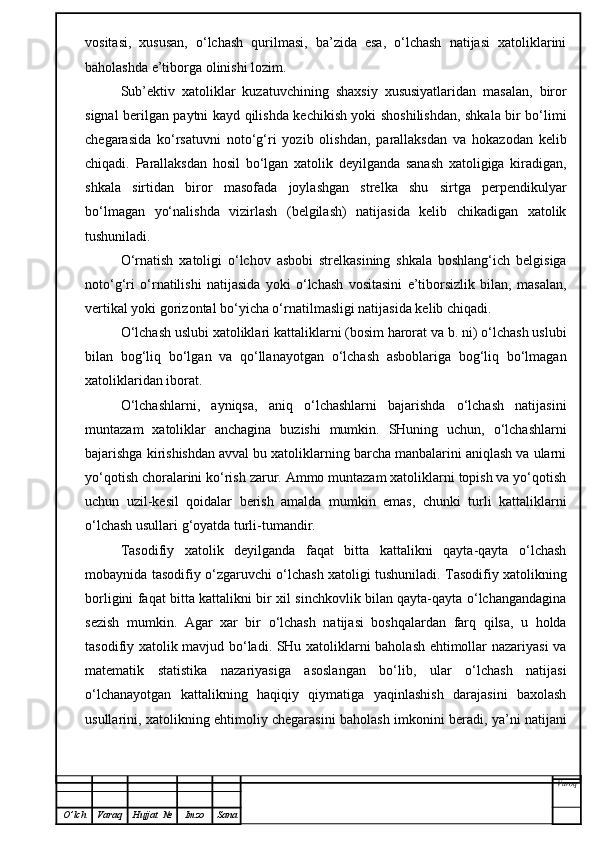 vositasi,   xususan,   o‘lchash   qurilmasi,   ba’zida   esa,   o‘lchash   natijasi   xatoliklarini
baholashda e’tiborga olinishi lozim.
Sub’ektiv   xatoliklar   kuzatuvchining   shaxsiy   xususiyatlaridan   masalan,   biror
signal berilgan paytni kayd qilishda kechikish yoki shoshilishdan, shkala bir bo‘limi
chegarasida   ko‘rsatuvni   noto‘g‘ri   yozib   olishdan,   parallaksdan   va   hokazodan   kelib
chiqadi.   Parallaksdan   hosil   bo‘lgan   xatolik   deyilganda   sanash   xatoligiga   kiradigan,
shkala   sirtidan   biror   masofada   joylashgan   strelka   shu   sirtga   perpendikulyar
bo‘lmagan   yo‘nalishda   vizirlash   (belgilash)   natijasida   kelib   chikadigan   xatolik
tushuniladi.
O‘rnatish   xatoligi   o‘lchov   asbobi   strelkasining   shkala   boshlang‘ich   belgisiga
noto‘g‘ri   o‘rnatilishi   natijasida   yoki   o‘lchash   vositasini   e’tiborsizlik   bilan,   masalan,
vertikal yoki gorizontal bo‘yicha o‘rnatilmasligi natijasida kelib chiqadi.
O‘lchash uslubi xatoliklari kattaliklarni (bosim harorat va b. ni) o‘lchash uslubi
bilan   bog‘liq   bo‘lgan   va   qo‘llanayotgan   o‘lchash   asboblariga   bog‘liq   bo‘lmagan
xatoliklaridan iborat.
O‘lchashlarni,   ayniqsa,   aniq   o‘lchashlarni   bajarishda   o‘lchash   natijasini
muntazam   xatoliklar   anchagina   buzishi   mumkin.   SHuning   uchun,   o‘lchashlarni
bajarishga kirishishdan avval bu xatoliklarning barcha manbalarini aniqlash va ularni
yo‘qotish choralarini ko‘rish zarur. Ammo muntazam xatoliklarni topish va yo‘qotish
uchun   uzil-kesil   qoidalar   berish   amalda   mumkin   emas,   chunki   turli   kattaliklarni
o‘lchash usullari g‘oyatda turli-tumandir.
Tasodifiy   xatolik   deyilganda   faqat   bitta   kattalikni   qayta-qayta   o‘lchash
mobaynida tasodifiy o‘zgaruvchi o‘lchash xatoligi tushuniladi. Tasodifiy xatolikning
borligini faqat bitta kattalikni bir xil sinchkovlik bilan qayta-qayta o‘lchangandagina
sezish   mumkin.   Agar   xar   bir   o‘lchash   natijasi   boshqalardan   farq   qilsa,   u   holda
tasodifiy xatolik mavjud bo‘ladi. SHu xatoliklarni baholash ehtimollar nazariyasi va
matematik   statistika   nazariyasiga   asoslangan   bo‘lib,   ular   o‘lchash   natijasi
o‘lchanayotgan   kattalikning   haqiqiy   qiymatiga   yaqinlashish   darajasini   baxolash
usullarini, xatolikning ehtimoliy chegarasini baholash imkonini beradi, ya’ni natijani
Varoq
O ’ lch Varaq Hujjat   № Imzo Sana 