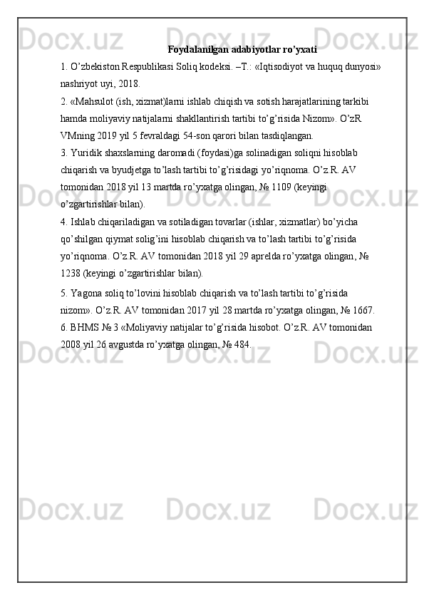 Foydalanilgan adabiyotlar ro’yxati
1. O’zbekiston   Respublikasi   Soliq   kodeksi.   –T.:   «Iqtisodiyot   va   huquq   dunyosi»
nashriyot   uyi,   2018.
2. «Mahsulot (ish, xizmat)larni ishlab chiqish va sotish harajatlarining tarkibi  
hamda   moliyaviy   natijalarni   shakllantirish   tartibi   to’g’risida   Nizom».   O’zR  
VMning  2019  yil 5   fevraldagi   54-son qarori   bilan   tasdiqlangan.
3. Yuridik   shaxslarning   daromadi   ( foydasi ) ga   solinadigan   soliqni   hisoblab  
chiqarish   va   byudjetga   to ’ lash   tartibi   to ’ g ’ risidagi   yo ’ riqnoma .   O ’ z . R .   AV  
tomonidan  2018  yil  13  martda   ro ’ yxatga   olingan , № 1109 ( keyingi  
o ’ zgartirishlar   bilan ).
4. Ishlab   chiqariladigan   va   sotiladigan   tovarlar  ( ishlar ,  xizmatlar )  bo ’ yicha  
qo ’ shilgan   qiymat   solig ’ ini   hisoblab   chiqarish   va   to ’ lash   tartibi   to ’ g ’ risida  
yo ’ riqnoma .  O ’ z . R .  AV   tomonidan  2018  yil  29  aprelda   ro ’ yxatga   olingan , № 
1238   ( keyingi   o ’ zgartirishlar   bilan ).
5. Yagona   soliq   to’lovini   hisoblab   chiqarish   va   to’lash   tartibi   to’g’risida  
nizom».   O’z.R.   AV   tomonidan   2017   yil   28 martda   ro’yxatga   olingan,   №   1667.
6. BHMS № 3 «Moliyaviy natijalar to’g’risida hisobot. O’z.R. AV tomonidan  
2008 yil   26   avgustda   ro’yxatga olingan,   №   484. 