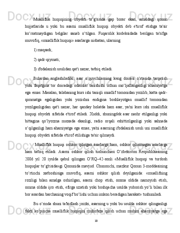 Mualliflik   huquqining   obyekti   to‘g'risida   gap   borar   ekan,   amaldagi   qonun
hujjatlarida   u   yoki   bu   asarni   mualliflik   huquqi   obyekti   deb   e'tirof   etishga   ta'sir
ko‘rsatmaydigan   belgilar   sanab   o‘tilgan.   Fuqarolik   kodeksidada   berilgan   ta'rifga
muvofiq, «mualliflik huquqi» asarlarga nisbatan, ularning:
1) maqsadi;
2) qadr-qiymati;
3) ifodalanish usulidan qat'i nazar, tatbiq etiladi.
Bulardan   anglashiladiki,   asar   o‘quvchilarning   keng   doirasi   o‘rtasida   tarqatish
yoki   faqatgina   tor   doiradagi   odamlar   tanishishi   uchun   mo‘ljallanganligi   ahamiyatga
ega emas. Masalan, talabaning kurs ishi taniqli muallif tomonidan yozilib, katta qadr-
qimmatga   egaligidan   yoki   yozishni   endigina   boshlayotgan   muallif   tomonidan
yozilganligidan   qat'i   nazar,   har   qanday   holatda   ham   asar,   ya'ni   kurs   ishi   mualliflik
huquqi   obyekti   sifatida   e'tirof   etiladi.   Xuddi,   shuningdek   asar   nashr   etilganligi   yoki
bittagina   qo‘lyozma   nusxada   ekanligi,   radio   orqali   eshittirilganligi   yoki   sahnada
o‘qilganligi ham ahamiyatga ega emas, ya'ni asarning ifodalanish usuli uni mualliflik
huquqi obyekti sifatida e'tirof etilishiga ta'sir qilmaydi.
  Mualliflik   huquqi   oshkor   qilingan   asarlarga   ham,   oshkor   qilinmagan   asarlarga
ham   tatbiq   etiladi.   Asarni   oshkor   qilish   tushunchasi   O‘zbekiston   Respublikasining
2006   yil   20   iyulda   qabul   qilingan   O‘RQ–42-sonli   «Mualliflik   huquqi   va   turdosh
huquqlar to‘g'risida»gi Qonunida mavjud. Chunonchi, mazkur Qonun 3-moddasining
to‘rtinchi   xatboshisiga   muvofiq,   asarni   oshkor   qilish   deyilganida:   «muallifning
roziligi   bilan   amalga   oshirilgan,   asarni   chop   etish,   omma   oldida   namoyish   etish,
omma oldida ijro etish, efirga uzatish yoki boshqacha usulda yuborish yo‘li bilan ilk
bor asardan barchaning voqif bo‘lishi uchun imkon beradigan harakat» tushuniladi.
Bu o‘rinda shuni ta'kidlash joizki, asarning u yoki bu usulda oshkor qilinganligi
fakti   ko‘pincha   mualliflik   huquqini   muhofaza   qilish   uchun   muhim   ahamiyatga   ega
10