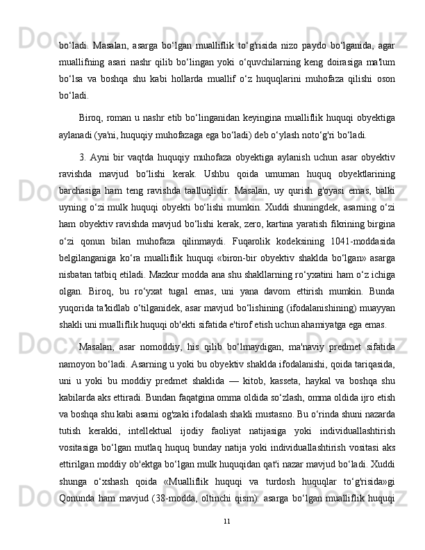 bo‘ladi.   Masalan,   asarga   bo‘lgan   mualliflik   to‘g'risida   nizo   paydo   bo‘lganida,   agar
muallifning   asari   nashr   qilib   bo‘lingan   yoki   o‘quvchilarning   keng   doirasiga   ma'lum
bo‘lsa   va   boshqa   shu   kabi   hollarda   muallif   o‘z   huquqlarini   muhofaza   qilishi   oson
bo‘ladi.
Biroq, roman u nashr  etib bo‘linganidan keyingina mualliflik huquqi  obyektiga
aylanadi (ya'ni, huquqiy muhofazaga ega bo‘ladi) deb o‘ylash noto‘g'ri bo‘ladi.
3.   Ayni   bir   vaqtda   huquqiy   muhofaza   obyektiga   aylanish   uchun   asar   obyektiv
ravishda   mavjud   bo‘lishi   kerak.   Ushbu   qoida   umuman   huquq   obyektlarining
barchasiga   ham   teng   ravishda   taalluqlidir.   Masalan,   uy   qurish   g'oyasi   emas,   balki
uyning o‘zi mulk huquqi obyekti  bo‘lishi  mumkin. Xuddi  shuningdek, asarning o‘zi
ham obyektiv ravishda mavjud bo‘lishi kerak, zero, kartina yaratish fikrining birgina
o‘zi   qonun   bilan   muhofaza   qilinmaydi.   Fuqarolik   kodeksining   1041-moddasida
belgilanganiga   ko‘ra   mualliflik   huquqi   «biron-bir   obyektiv   shaklda   bo‘lgan»   asarga
nisbatan tatbiq etiladi. Mazkur modda ana shu shakllarning ro‘yxatini ham o‘z ichiga
olgan.   Biroq,   bu   ro‘yxat   tugal   emas,   uni   yana   davom   ettirish   mumkin.   Bunda
yuqorida ta'kidlab o‘tilganidek, asar mavjud bo‘lishining (ifodalanishining) muayyan
shakli uni mualliflik huquqi ob'ekti sifatida e'tirof etish uchun ahamiyatga ega emas.
Masalan,   asar   nomoddiy,   his   qilib   bo‘lmaydigan,   ma'naviy   predmet   sifatida
namoyon bo‘ladi. Asarning u yoki bu obyektiv shaklda ifodalanishi, qoida tariqasida,
uni   u   yoki   bu   moddiy   predmet   shaklida   —   kitob,   kasseta,   haykal   va   boshqa   shu
kabilarda aks ettiradi. Bundan faqatgina omma oldida so‘zlash, omma oldida ijro etish
va boshqa shu kabi asarni og'zaki ifodalash shakli mustasno. Bu o‘rinda shuni nazarda
tutish   kerakki,   intellektual   ijodiy   faoliyat   natijasiga   yoki   individuallashtirish
vositasiga   bo‘lgan   mutlaq  huquq  bunday   natija  yoki   individuallashtirish   vositasi   aks
ettirilgan moddiy ob'ektga bo‘lgan mulk huquqidan qat'i nazar mavjud bo‘ladi. Xuddi
shunga   o‘xshash   qoida   «Mualliflik   huquqi   va   turdosh   huquqlar   to‘g'risida»gi
Qonunda   ham   mavjud   (38-modda,   oltinchi   qism):   asarga   bo‘lgan   mualliflik   huquqi
11 