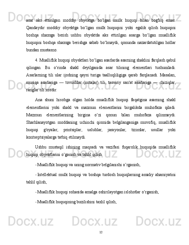 asar   aks   ettirilgan   moddiy   obyektga   bo‘lgan   mulk   huquqi   bilan   bog'liq   emas.
Qandaydir   moddiy   obyektga   bo‘lgan   mulk   huquqini   yoki   egalik   qilish   huquqini
boshqa   shaxsga   berish   ushbu   obyektda   aks   ettirilgan   asarga   bo‘lgan   mualliflik
huquqini   boshqa   shaxsga   berishga   sabab   bo‘lmaydi,   qonunda   nazardatutilgan   hollar
bundan mustasno.
4. Mualliflik huquqi obyektlari bo‘lgan asarlarda asarning shaklini farqlash qabul
qilingan.   Bu   o‘rinda   shakl   deyilganida   asar   tilining   elementlari   tushuniladi.
Asarlarning   tili   ular   ijodning   qaysi   turiga   taalluqliligiga   qarab   farqlanadi.   Masalan,
musiqa   asarlariga   —   tovushlar   (notalar)   tili,   tasviriy   san'at   asarlariga   —   chiziqlar,
ranglar tili xosdir.
Ana   shuni   hisobga   olgan   holda   mualliflik   huquqi   faqatgina   asarning   shakl
elementlarini   yoki   shakl   va   mazmun   elementlarini   birgalikda   muhofaza   qiladi.
Mazmun   elementlarining   birgina   o‘zi   qonun   bilan   muhofaza   qilinmaydi.
Sharhlanayotgan   moddaning   uchinchi   qismida   belgilanganiga   muvofiq,   mualliflik
huquqi   g'oyalar,   printsiplar,   uslublar,   jarayonlar,   tizimlar,   usullar   yoki
kontseptsiyalarga tatbiq etilmaydi.
Ushbu   mustaqil   ishining   maqsadi   va   vazifasi   fuqarolik   huquqida   mualliflik
huquqi obyektlarini o‘ganish va tahlil qilish.
- Mualliflik huquqi va uning normativ belgilanishi o’rganish,
- Intellektual   mulk   huquqi   va   boshqa   turdosh   huquqlarning   amaliy   ahamiyatini
tahlil qilish,
- Mualliflik huquqi sohasida amalga oshirilayotgan islohotlar o‘rganish,
- Mualliflik huquqining buzilishini taxlil qilish,
12 