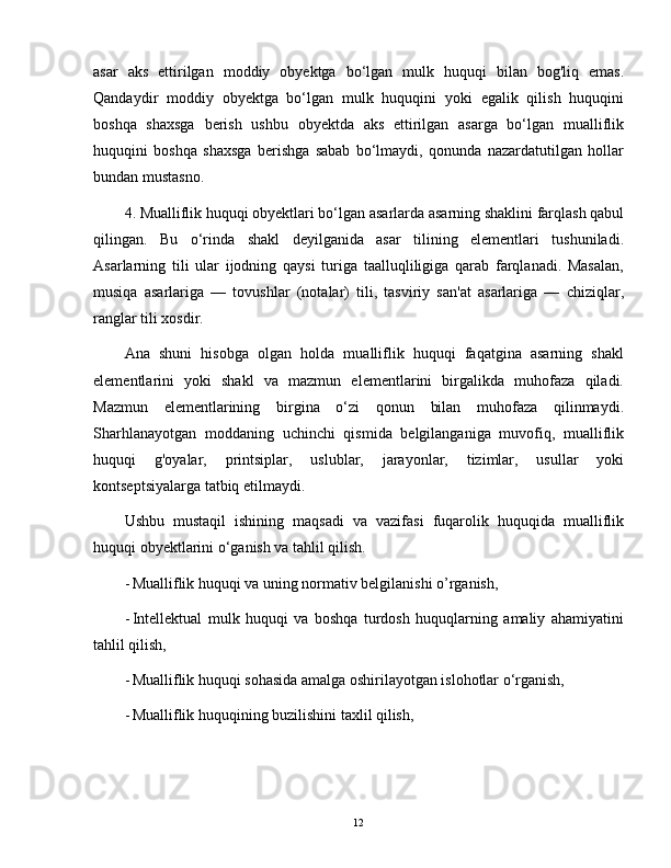 asar   aks   ettirilgan   moddiy   obyektga   bo‘lgan   mulk   huquqi   bilan   bog'liq   emas.
Qandaydir   moddiy   obyektga   bo‘lgan   mulk   huquqini   yoki   egalik   qilish   huquqini
boshqa   shaxsga   berish   ushbu   obyektda   aks   ettirilgan   asarga   bo‘lgan   mualliflik
huquqini   boshqa   shaxsga   berishga   sabab   bo‘lmaydi,   qonunda   nazardatutilgan   hollar
bundan mustasno.
4. Mualliflik huquqi obyektlari bo‘lgan asarlarda asarning shaklini farqlash qabul
qilingan.   Bu   o‘rinda   shakl   deyilganida   asar   tilining   elementlari   tushuniladi.
Asarlarning   tili   ular   ijodning   qaysi   turiga   taalluqliligiga   qarab   farqlanadi.   Masalan,
musiqa   asarlariga   —   tovushlar   (notalar)   tili,   tasviriy   san'at   asarlariga   —   chiziqlar,
ranglar tili xosdir.
Ana   shuni   hisobga   olgan   holda   mualliflik   huquqi   faqatgina   asarning   shakl
elementlarini   yoki   shakl   va   mazmun   elementlarini   birgalikda   muhofaza   qiladi.
Mazmun   elementlarining   birgina   o‘zi   qonun   bilan   muhofaza   qilinmaydi.
Sharhlanayotgan   moddaning   uchinchi   qismida   belgilanganiga   muvofiq,   mualliflik
huquqi   g'oyalar,   printsiplar,   uslublar,   jarayonlar,   tizimlar,   usullar   yoki
kontseptsiyalarga tatbiq etilmaydi.
Ushbu   mustaqil   ishining   maqsadi   va   vazifasi   fuqarolik   huquqida   mualliflik
huquqi obyektlarini o‘ganish va tahlil qilish.
- Mualliflik huquqi va uning normativ belgilanishi o’rganish,
- Intellektual   mulk   huquqi   va   boshqa   turdosh   huquqlarning   amaliy   ahamiyatini
tahlil qilish,
- Mualliflik huquqi sohasida amalga oshirilayotgan islohotlar o‘rganish,
- Mualliflik huquqining buzilishini taxlil qilish,
12