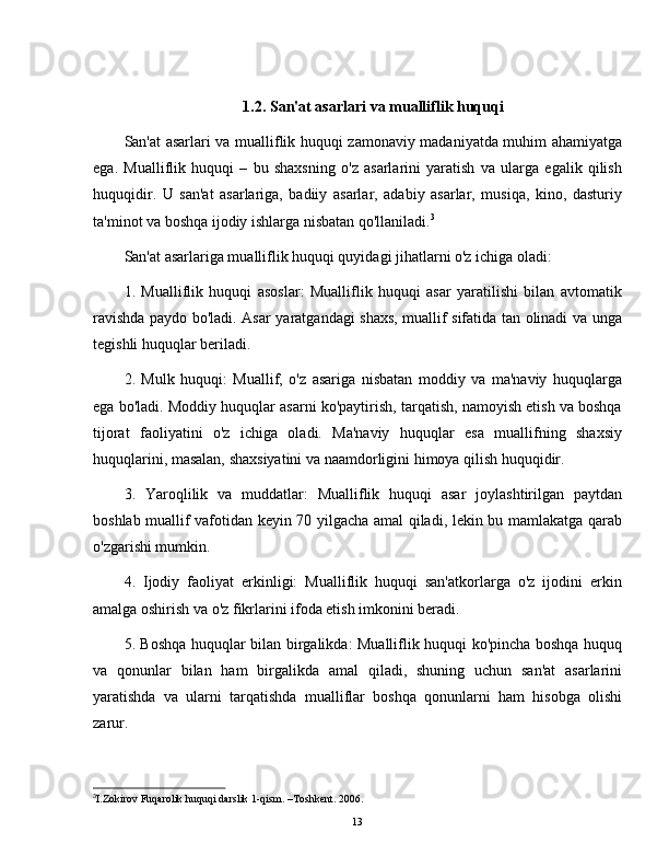 1.2.   San'at asarlari va mualliflik huquqi
San'at asarlari va mualliflik huquqi zamonaviy madaniyatda muhim ahamiyatga
ega.   Mualliflik   huquqi   –   bu   shaxsning   o'z   asarlarini   yaratish   va   ularga   egalik   qilish
huquqidir.   U   san'at   asarlariga,   badiiy   asarlar,   adabiy   asarlar,   musiqa,   kino,   dasturiy
ta'minot va boshqa ijodiy ishlarga nisbatan qo'llaniladi. 3
San'at asarlariga mualliflik huquqi quyidagi jihatlarni o'z ichiga oladi:
1.   Mualliflik   huquqi   asoslar:   Mualliflik   huquqi   asar   yaratilishi   bilan   avtomatik
ravishda paydo bo'ladi. Asar yaratgandagi shaxs, muallif sifatida tan olinadi va unga
tegishli huquqlar beriladi.
2.   Mulk   huquqi:   Muallif,   o'z   asariga   nisbatan   moddiy   va   ma'naviy   huquqlarga
ega bo'ladi. Moddiy huquqlar asarni ko'paytirish, tarqatish, namoyish etish va boshqa
tijorat   faoliyatini   o'z   ichiga   oladi.   Ma'naviy   huquqlar   esa   muallifning   shaxsiy
huquqlarini, masalan, shaxsiyatini va naamdorligini himoya qilish huquqidir.
3.   Yaroqlilik   va   muddatlar:   Mualliflik   huquqi   asar   joylashtirilgan   paytdan
boshlab muallif vafotidan keyin 70 yilgacha amal qiladi, lekin bu mamlakatga qarab
o'zgarishi mumkin.
4.   Ijodiy   faoliyat   erkinligi:   Mualliflik   huquqi   san'atkorlarga   o'z   ijodini   erkin
amalga oshirish va o'z fikrlarini ifoda etish imkonini beradi.
5. Boshqa huquqlar bilan birgalikda: Mualliflik huquqi ko'pincha boshqa huquq
va   qonunlar   bilan   ham   birgalikda   amal   qiladi,   shuning   uchun   san'at   asarlarini
yaratishda   va   ularni   tarqatishda   mualliflar   boshqa   qonunlarni   ham   hisobga   olishi
zarur.
3
I.Zokirov Fuqarolik huquqi darslik 1-qism. –Toshkent. 2006.
13 