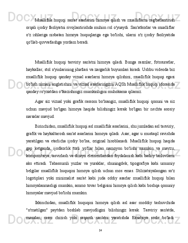 Mualliflik   huquqi   san'at   asarlarini   himoya   qilish   va   mualliflarni   rag'batlantirish
orqali ijodiy faoliyatni rivojlantirishda muhim rol o'ynaydi. San'atkorlar va mualliflar
o'z   ishlariga   nisbatan   himoya   huquqlariga   ega   bo'lishi,   ularni   o'z   ijodiy   faoliyatida
qo'llab-quvvatlashga yordam beradi.
Mualliflik   huquqi   tasviriy   san'atni   himoya   qiladi.   Bunga   rasmlar,   fotosuratlar,
haykallar, stol o'yinlarining jihatlari va zargarlik buyumlari kiradi. Ushbu videoda biz
mualliflik   huquqi   qanday   vizual   asarlarni   himoya   qilishini,   mualliflik   huquqi   egasi
bo'lish nimani anglatishini va vizual asarlaringizni AQSh Mualliflik huquqi idorasida
qanday ro'yxatdan o'tkazishingiz mumkinligini muhokama qilamiz.
Agar   siz   vizual   yoki   grafik   rassom   bo'lsangiz,   mualliflik   huquqi   qonuni   va   siz
uchun   mavjud   bo'lgan   himoya   haqida   bilishingiz   kerak   bo'lgan   bir   nechta   asosiy
narsalar mavjud.
Birinchidan, mualliflik huquqi asl mualliflik asarlarini, shu jumladan asl tasviriy,
grafik va haykaltarosh san'at asarlarini himoya qiladi. Asar, agar u mustaqil ravishda
yaratilgan   va   etarlicha   ijodiy   bo'lsa,   original   hisoblanadi.   Mualliflik   huquqi   haqida
gap   ketganda,   ijodkorlik   turli   yo'llar   bilan   namoyon   bo'lishi   mumkin   va   mavzu,
kompozitsiya, tasvirlash va dizayn elementlaridan foydalanish kabi badiiy tanlovlarni
aks   ettiradi.   Tabassumli   yuzlar   va   yuraklar,   shuningdek,   tipografiya   kabi   umumiy
belgilar   mualliflik   huquqini   himoya   qilish   uchun   mos   emas.   Stilizatsiyalangan   so'z
logotiplari   yoki   minimalist   san'at   kabi   juda   oddiy   asarlar   mualliflik   huquqi   bilan
himoyalanmasligi mumkin, ammo tovar belgisini himoya qilish kabi boshqa qonuniy
himoyalar mavjud bo'lishi mumkin.
Ikkinchidan,   mualliflik   huquqini   himoya   qilish   asl   asar   moddiy   tashuvchida
"o'rnatilgan"   paytdan   boshlab   mavjudligini   bilishingiz   kerak.   Tasviriy   san'atda,
masalan,   rasm   chizish   yoki   raqamli   san'atni   yaratishda   fiksatsiya   sodir   bo'ladi.
14 