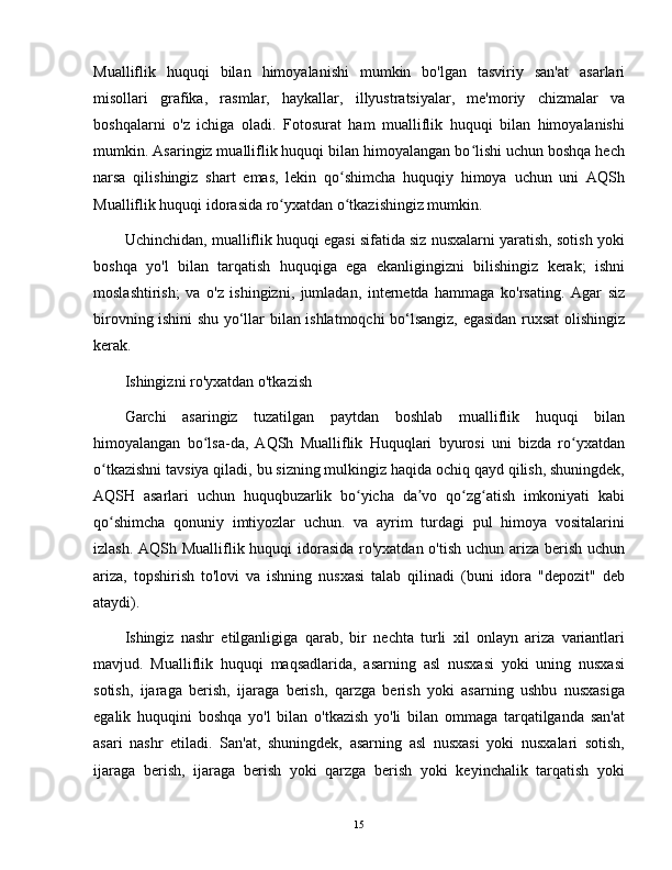 Mualliflik   huquqi   bilan   himoyalanishi   mumkin   bo'lgan   tasviriy   san'at   asarlari
misollari   grafika,   rasmlar,   haykallar,   illyustratsiyalar,   me'moriy   chizmalar   va
boshqalarni   o'z   ichiga   oladi.   Fotosurat   ham   mualliflik   huquqi   bilan   himoyalanishi
mumkin. Asaringiz mualliflik huquqi bilan himoyalangan bo lishi uchun boshqa hechʻ
narsa   qilishingiz   shart   emas,   lekin   qo shimcha   huquqiy   himoya   uchun   uni   AQSh	
ʻ
Mualliflik huquqi idorasida ro yxatdan o tkazishingiz mumkin.	
ʻ ʻ
Uchinchidan, mualliflik huquqi egasi sifatida siz nusxalarni yaratish, sotish yoki
boshqa   yo'l   bilan   tarqatish   huquqiga   ega   ekanligingizni   bilishingiz   kerak;   ishni
moslashtirish;   va   o'z   ishingizni,   jumladan,   internetda   hammaga   ko'rsating.   Agar   siz
birovning ishini shu yo‘llar bilan ishlatmoqchi bo‘lsangiz, egasidan ruxsat olishingiz
kerak.
Ishingizni ro'yxatdan o'tkazish
Garchi   asaringiz   tuzatilgan   paytdan   boshlab   mualliflik   huquqi   bilan
himoyalangan   bo lsa-da,   AQSh   Mualliflik   Huquqlari   byurosi   uni   bizda   ro yxatdan	
ʻ ʻ
o tkazishni tavsiya qiladi, bu sizning mulkingiz haqida ochiq qayd qilish, shuningdek,	
ʻ
AQSH   asarlari   uchun   huquqbuzarlik   bo yicha   da vo   qo zg atish   imkoniyati   kabi	
ʻ ʼ ʻ ʻ
qo shimcha   qonuniy   imtiyozlar   uchun.   va   ayrim   turdagi   pul   himoya   vositalarini	
ʻ
izlash. AQSh Mualliflik huquqi  idorasida ro'yxatdan o'tish uchun ariza berish uchun
ariza,   topshirish   to'lovi   va   ishning   nusxasi   talab   qilinadi   (buni   idora   "depozit"   deb
ataydi).
Ishingiz   nashr   etilganligiga   qarab,   bir   nechta   turli   xil   onlayn   ariza   variantlari
mavjud.   Mualliflik   huquqi   maqsadlarida,   asarning   asl   nusxasi   yoki   uning   nusxasi
sotish,   ijaraga   berish,   ijaraga   berish,   qarzga   berish   yoki   asarning   ushbu   nusxasiga
egalik   huquqini   boshqa   yo'l   bilan   o'tkazish   yo'li   bilan   ommaga   tarqatilganda   san'at
asari   nashr   etiladi.   San'at,   shuningdek,   asarning   asl   nusxasi   yoki   nusxalari   sotish,
ijaraga   berish,   ijaraga   berish   yoki   qarzga   berish   yoki   keyinchalik   tarqatish   yoki
15 