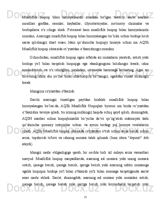 Mualliflik   huquqi   bilan   himoyalanishi   mumkin   bo'lgan   tasviriy   san'at   asarlari
misollari   grafika,   rasmlar,   haykallar,   illyustratsiyalar,   me'moriy   chizmalar   va
boshqalarni   o'z   ichiga   oladi.   Fotosurat   ham   mualliflik   huquqi   bilan   himoyalanishi
mumkin. Asaringiz mualliflik huquqi bilan himoyalangan bo lishi uchun boshqa hechʻ
narsa   qilishingiz   shart   emas,   lekin   qo shimcha   huquqiy   himoya   uchun   uni   AQSh	
ʻ
Mualliflik huquqi idorasida ro yxatdan o tkazishingiz mumkin.	
ʻ ʻ
Uchinchidan, mualliflik huquqi egasi sifatida siz nusxalarni yaratish, sotish yoki
boshqa   yo'l   bilan   tarqatish   huquqiga   ega   ekanligingizni   bilishingiz   kerak;   ishni
moslashtirish;   va   o'z   ishingizni,   jumladan,   internetda   hammaga   ko'rsating.   Agar   siz
birovning ishini shu yo‘llar bilan ishlatmoqchi bo‘lsangiz, egasidan ruxsat olishingiz
kerak.
Ishingizni ro'yxatdan o'tkazish
Garchi   asaringiz   tuzatilgan   paytdan   boshlab   mualliflik   huquqi   bilan
himoyalangan   bo lsa-da,   AQSh   Mualliflik   Huquqlari   byurosi   uni   bizda   ro yxatdan	
ʻ ʻ
o tkazishni tavsiya qiladi, bu sizning mulkingiz haqida ochiq qayd qilish, shuningdek,	
ʻ
AQSH   asarlari   uchun   huquqbuzarlik   bo yicha   da vo   qo zg atish   imkoniyati   kabi	
ʻ ʼ ʻ ʻ
qo shimcha   qonuniy   imtiyozlar   uchun.   va   ayrim   turdagi   pul   himoya   vositalarini	
ʻ
izlash. AQSh Mualliflik huquqi  idorasida ro'yxatdan o'tish uchun ariza berish uchun
ariza,   topshirish   to'lovi   va   ishning   nusxasi   talab   qilinadi   (buni   idora   "depozit"   deb
ataydi).
Ishingiz   nashr   etilganligiga   qarab,   bir   nechta   turli   xil   onlayn   ariza   variantlari
mavjud.   Mualliflik   huquqi   maqsadlarida,   asarning   asl   nusxasi   yoki   uning   nusxasi
sotish,   ijaraga   berish,   ijaraga   berish,   qarzga   berish   yoki   asarning   ushbu   nusxasiga
egalik   huquqini   boshqa   yo'l   bilan   o'tkazish   yo'li   bilan   ommaga   tarqatilganda   san'at
asari   nashr   etiladi.   San'at,   shuningdek,   asarning   asl   nusxasi   yoki   nusxalari   sotish,
ijaraga   berish,   ijaraga   berish   yoki   qarzga   berish   yoki   keyinchalik   tarqatish   yoki
15