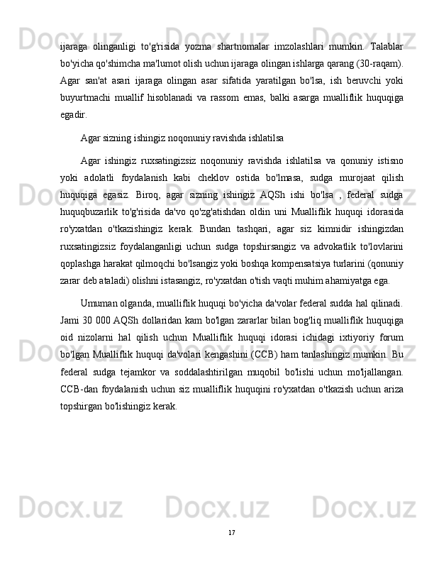 ijaraga   olinganligi   to'g'risida   yozma   shartnomalar   imzolashlari   mumkin.   Talablar
bo'yicha qo'shimcha ma'lumot olish uchun ijaraga olingan ishlarga qarang (30-raqam).
Agar   san'at   asari   ijaraga   olingan   asar   sifatida   yaratilgan   bo'lsa,   ish   beruvchi   yoki
buyurtmachi   muallif   hisoblanadi   va   rassom   emas,   balki   asarga   mualliflik   huquqiga
egadir.
Agar sizning ishingiz noqonuniy ravishda ishlatilsa
Agar   ishingiz   ruxsatingizsiz   noqonuniy   ravishda   ishlatilsa   va   qonuniy   istisno
yoki   adolatli   foydalanish   kabi   cheklov   ostida   bo'lmasa,   sudga   murojaat   qilish
huquqiga   egasiz.   Biroq,   agar   sizning   ishingiz   AQSh   ishi   bo'lsa   ,   federal   sudga
huquqbuzarlik   to'g'risida   da'vo   qo'zg'atishdan   oldin   uni   Mualliflik   huquqi   idorasida
ro'yxatdan   o'tkazishingiz   kerak.   Bundan   tashqari,   agar   siz   kimnidir   ishingizdan
ruxsatingizsiz   foydalanganligi   uchun   sudga   topshirsangiz   va   advokatlik   to'lovlarini
qoplashga harakat qilmoqchi bo'lsangiz yoki boshqa kompensatsiya turlarini (qonuniy
zarar deb ataladi) olishni istasangiz, ro'yxatdan o'tish vaqti muhim ahamiyatga ega.
Umuman olganda, mualliflik huquqi bo'yicha da'volar federal sudda hal qilinadi.
Jami 30 000 AQSh dollaridan kam bo'lgan zararlar bilan bog'liq mualliflik huquqiga
oid   nizolarni   hal   qilish   uchun   Mualliflik   huquqi   idorasi   ichidagi   ixtiyoriy   forum
bo'lgan Mualliflik huquqi da'volari kengashini  (CCB) ham  tanlashingiz mumkin. Bu
federal   sudga   tejamkor   va   soddalashtirilgan   muqobil   bo'lishi   uchun   mo'ljallangan.
CCB-dan foydalanish uchun siz mualliflik huquqini ro'yxatdan o'tkazish uchun ariza
topshirgan bo'lishingiz kerak.
17 