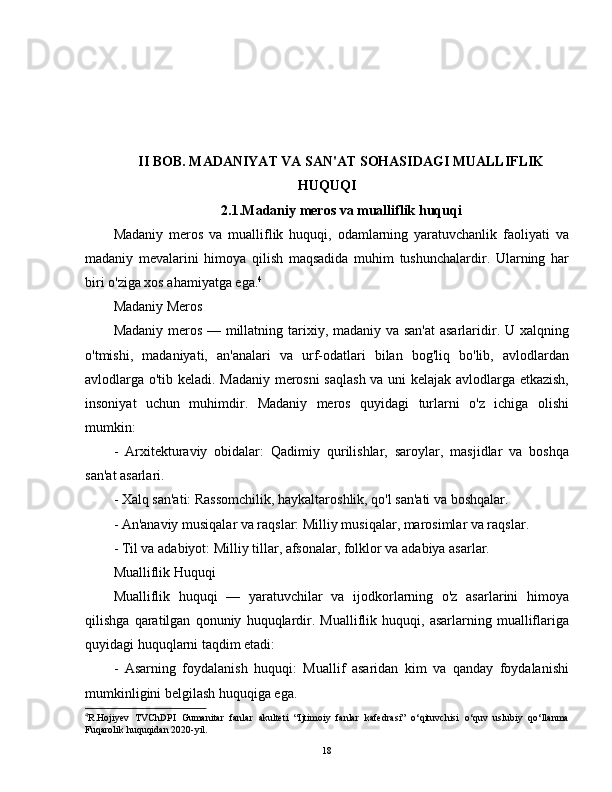 II BOB. MADANIYAT VA SAN'AT SOHASIDAGI MUALLIFLIK
HUQUQI
2.1.Madaniy meros va mualliflik huquqi
Madaniy   meros   va   mualliflik   huquqi,   odamlarning   yaratuvchanlik   faoliyati   va
madaniy   mevalarini   himoya   qilish   maqsadida   muhim   tushunchalardir.   Ularning   har
biri o'ziga xos ahamiyatga ega. 4
Madaniy Meros
Madaniy meros — millatning tarixiy, madaniy va san'at  asarlaridir. U xalqning
o'tmishi,   madaniyati,   an'analari   va   urf-odatlari   bilan   bog'liq   bo'lib,   avlodlardan
avlodlarga o'tib keladi. Madaniy merosni  saqlash va uni kelajak avlodlarga etkazish,
insoniyat   uchun   muhimdir.   Madaniy   meros   quyidagi   turlarni   o'z   ichiga   olishi
mumkin:
-   Arxitekturaviy   obidalar:   Qadimiy   qurilishlar,   saroylar,   masjidlar   va   boshqa
san'at asarlari.
- Xalq san'ati: Rassomchilik, haykaltaroshlik, qo'l san'ati va boshqalar.
- An'anaviy musiqalar va raqslar: Milliy musiqalar, marosimlar va raqslar.
- Til va adabiyot: Milliy tillar, afsonalar, folklor va adabiya asarlar.
Mualliflik Huquqi
Mualliflik   huquqi   —   yaratuvchilar   va   ijodkorlarning   o'z   asarlarini   himoya
qilishga   qaratilgan   qonuniy   huquqlardir.   Mualliflik   huquqi,   asarlarning   mualliflariga
quyidagi huquqlarni taqdim etadi:
-   Asarning   foydalanish   huquqi:   Muallif   asaridan   kim   va   qanday   foydalanishi
mumkinligini belgilash huquqiga ega.
4
R.Hojiyev   TVChDPI   Gumanitar   fanlar   akulteti   “Ijtimoiy   fanlar   kafedrasi”   o‘qituvchisi   o‘quv   uslubiy   qo‘llanma
Fuqarolik huquqidan 2020-yil.
18