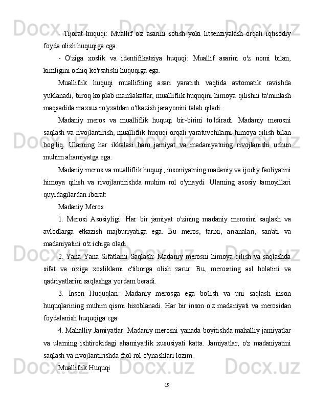 -   Tijorat   huquqi:   Muallif   o'z   asarini   sotish   yoki   litsenziyalash   orqali   iqtisodiy
foyda olish huquqiga ega.
-   O'ziga   xoslik   va   identifikatsiya   huquqi:   Muallif   asarini   o'z   nomi   bilan,
kimligini ochiq ko'rsatishi huquqiga ega.
Mualliflik   huquqi   muallifning   asari   yaratish   vaqtida   avtomatik   ravishda
yuklanadi, biroq ko'plab mamlakatlar, mualliflik huquqini himoya qilishni ta'minlash
maqsadida maxsus ro'yxatdan o'tkazish jarayonini talab qiladi.
Madaniy   meros   va   mualliflik   huquqi   bir-birini   to'ldiradi.   Madaniy   merosni
saqlash va rivojlantirish, mualliflik huquqi orqali yaratuvchilarni himoya qilish bilan
bog'liq.   Ularning   har   ikkalasi   ham   jamiyat   va   madaniyatning   rivojlanishi   uchun
muhim ahamiyatga ega.
Madaniy meros va mualliflik huquqi, insoniyatning madaniy va ijodiy faoliyatini
himoya   qilish   va   rivojlantirishda   muhim   rol   o'ynaydi.   Ularning   asosiy   tamoyillari
quyidagilardan iborat:
Madaniy Meros
1.   Merosi   Asosiyligi:   Har   bir   jamiyat   o'zining   madaniy   merosini   saqlash   va
avlodlarga   etkazish   majburiyatiga   ega.   Bu   meros,   tarixi,   an'analari,   san'ati   va
madaniyatini o'z ichiga oladi.
2.   Yana   Yana   Sifatlarni   Saqlash:   Madaniy   merosni   himoya   qilish   va   saqlashda
sifat   va   o'ziga   xosliklarni   e'tiborga   olish   zarur.   Bu,   merosning   asl   holatini   va
qadriyatlarini saqlashga yordam beradi.
3.   Inson   Huquqlari:   Madaniy   merosga   ega   bo'lish   va   uni   saqlash   inson
huquqlarining   muhim   qismi   hisoblanadi.   Har   bir   inson   o'z   madaniyati   va  merosidan
foydalanish huquqiga ega.
4. Mahalliy Jamiyatlar: Madaniy merosni yanada boyitishda mahalliy jamiyatlar
va   ularning   ishtirokidagi   ahamiyatlik   xususiyati   katta.   Jamiyatlar,   o'z   madaniyatini
saqlash va rivojlantirishda faol rol o'ynashlari lozim.
Mualliflik Huquqi
19