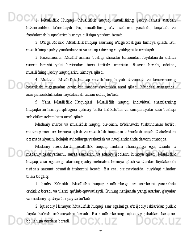 1.   Mualliflik   Huquqi:   Mualliflik   huquqi   muallifning   ijodiy   ishlari   ustidan
hukmronlikni   ta'minlaydi.   Bu,   muallifning   o'z   asarlarini   yaratish,   tarqatish   va
foydalanish huquqlarini himoya qilishga yordam beradi.
2. O'ziga Xoslik: Mualliflik huquqi asarning o'ziga xosligini himoya qiladi. Bu,
muallifning ijodiy yondashuvini va uning ishining noyobligini ta'minlaydi.
3.   Ruxsatnoma:   Muallif   asarini   boshqa   shaxslar   tomonidan   foydalanishi   uchun
ruxsat   berishi   yoki   berishdan   bosh   tortishi   mumkin.   Ruxsat   berish,   odatda,
muallifning ijodiy huquqlarini himoya qiladi.
4.   Muddati:   Mualliflik   huquqi   muallifning   hayoti   davomida   va   lavozimining
bajarilishi   tugagandan   keyin   bir   muddat   davomida   amal   qiladi.   Muddati   tugaganda,
asar jamoatchilikdan foydalanish uchun ochiq bo'ladi.
5.   Yana   Mualliflik   Huquqlari:   Mualliflik   huquqi   individual   shaxslarning
huquqlarini himoya qilibgina qolmay, balki tashkilotlar va kompaniyalar kabi boshqa
sub'ektlar uchun ham amal qiladi.
Madaniy   meros   va   mualliflik   huquqi   bir-birini   to'ldiruvchi   tushunchalar   bo'lib,
madaniy merosni  himoya qilish va mualliflik huquqini ta'minlash orqali O'zbekiston
o'z madaniyatini kelajak avlodlarga yetkazish va rivojlantirishda davom etmoqda.
Madaniy   meroslarda   mualliflik   huquqi   muhim   ahamiyatga   ega,   chunki   u
madaniy  qadriyatlarni,  san'at   asarlarini   va   adabiy   ijodlarni   himoya   qiladi.  Mualliflik
huquqi, asar egalariga ularning ijodiy mehnatini himoya qilish va ulardan foydalanish
ustidan   nazorat   o'rnatish   imkonini   beradi.   Bu   esa,   o'z   navbatida,   quyidagi   jihatlar
bilan bog'liq:
1.   Ijodiy   Erkinlik:   Mualliflik   huquqi   ijodkorlarga   o'z   asarlarini   yaratishda
erkinlik beradi va ularni qo'llab-quvvatlaydi. Buning natijasida yangi asarlar, g'oyalar
va madaniy qadriyatlar paydo bo'ladi.
2. Iqtisodiy Himoya: Mualliflik huquqi asar egalariga o'z ijodiy ishlaridan pullik
foyda   ko'rish   imkoniyatini   beradi.   Bu   ijodkorlarning   iqtisodiy   jihatdan   barqaror
bo'lishiga yordam beradi.
20 