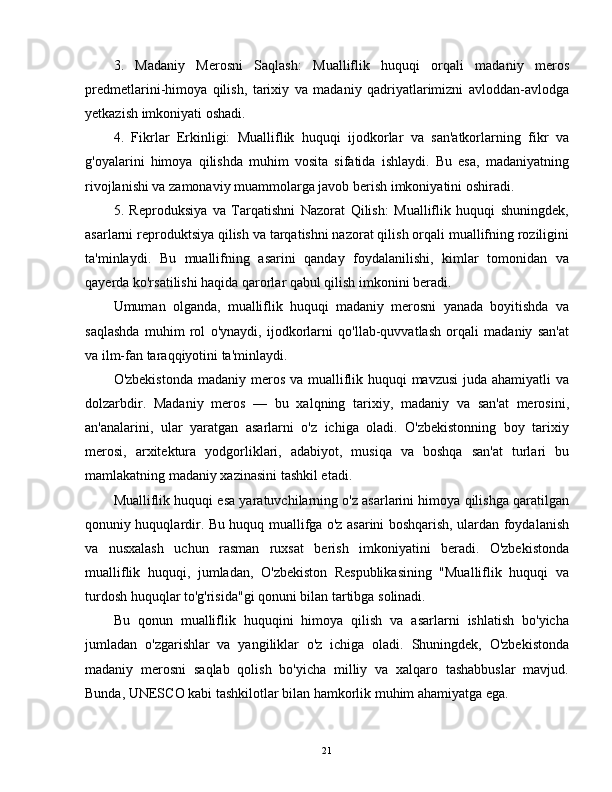 3.   Madaniy   Merosni   Saqlash:   Mualliflik   huquqi   orqali   madaniy   meros
predmetlarini-himoya   qilish,   tarixiy   va   madaniy   qadriyatlarimizni   avloddan-avlodga
yetkazish imkoniyati oshadi.
4.   Fikrlar   Erkinligi:   Mualliflik   huquqi   ijodkorlar   va   san'atkorlarning   fikr   va
g'oyalarini   himoya   qilishda   muhim   vosita   sifatida   ishlaydi.   Bu   esa,   madaniyatning
rivojlanishi va zamonaviy muammolarga javob berish imkoniyatini oshiradi.
5.   Reproduksiya   va   Tarqatishni   Nazorat   Qilish:   Mualliflik   huquqi   shuningdek,
asarlarni reproduktsiya qilish va tarqatishni nazorat qilish orqali muallifning roziligini
ta'minlaydi.   Bu   muallifning   asarini   qanday   foydalanilishi,   kimlar   tomonidan   va
qayerda ko'rsatilishi haqida qarorlar qabul qilish imkonini beradi.
Umuman   olganda,   mualliflik   huquqi   madaniy   merosni   yanada   boyitishda   va
saqlashda   muhim   rol   o'ynaydi,   ijodkorlarni   qo'llab-quvvatlash   orqali   madaniy   san'at
va ilm-fan taraqqiyotini ta'minlaydi.
O'zbekistonda madaniy meros va mualliflik huquqi  mavzusi  juda ahamiyatli  va
dolzarbdir.   Madaniy   meros   —   bu   xalqning   tarixiy,   madaniy   va   san'at   merosini,
an'analarini,   ular   yaratgan   asarlarni   o'z   ichiga   oladi.   O'zbekistonning   boy   tarixiy
merosi,   arxitektura   yodgorliklari,   adabiyot,   musiqa   va   boshqa   san'at   turlari   bu
mamlakatning madaniy xazinasini tashkil etadi.
Mualliflik huquqi esa yaratuvchilarning o'z asarlarini himoya qilishga qaratilgan
qonuniy huquqlardir. Bu huquq muallifga o'z asarini boshqarish, ulardan foydalanish
va   nusxalash   uchun   rasman   ruxsat   berish   imkoniyatini   beradi.   O'zbekistonda
mualliflik   huquqi,   jumladan,   O'zbekiston   Respublikasining   "Mualliflik   huquqi   va
turdosh huquqlar to'g'risida"gi qonuni bilan tartibga solinadi.
Bu   qonun   mualliflik   huquqini   himoya   qilish   va   asarlarni   ishlatish   bo'yicha
jumladan   o'zgarishlar   va   yangiliklar   o'z   ichiga   oladi.   Shuningdek,   O'zbekistonda
madaniy   merosni   saqlab   qolish   bo'yicha   milliy   va   xalqaro   tashabbuslar   mavjud.
Bunda, UNESCO kabi tashkilotlar bilan hamkorlik muhim ahamiyatga ega.
21 