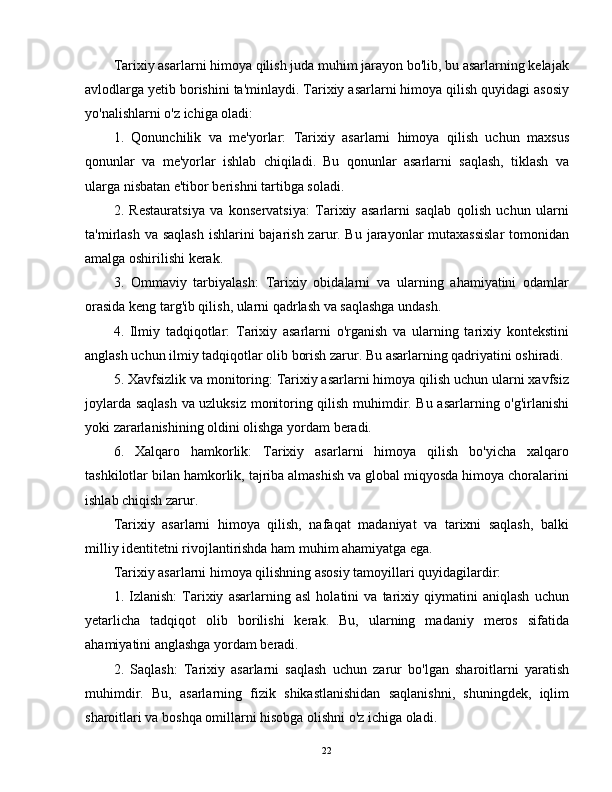 Tarixiy asarlarni himoya qilish juda muhim jarayon bo'lib, bu asarlarning kelajak
avlodlarga yetib borishini ta'minlaydi. Tarixiy asarlarni himoya qilish quyidagi asosiy
yo'nalishlarni o'z ichiga oladi:
1.   Qonunchilik   va   me'yorlar:   Tarixiy   asarlarni   himoya   qilish   uchun   maxsus
qonunlar   va   me'yorlar   ishlab   chiqiladi.   Bu   qonunlar   asarlarni   saqlash,   tiklash   va
ularga nisbatan e'tibor berishni tartibga soladi.
2.   Restauratsiya   va   konservatsiya:   Tarixiy   asarlarni   saqlab   qolish   uchun   ularni
ta'mirlash  va saqlash  ishlarini bajarish zarur. Bu jarayonlar mutaxassislar  tomonidan
amalga oshirilishi kerak.
3.   Ommaviy   tarbiyalash:   Tarixiy   obidalarni   va   ularning   ahamiyatini   odamlar
orasida keng targ'ib qilish, ularni qadrlash va saqlashga undash.
4.   Ilmiy   tadqiqotlar:   Tarixiy   asarlarni   o'rganish   va   ularning   tarixiy   kontekstini
anglash uchun ilmiy tadqiqotlar olib borish zarur. Bu asarlarning qadriyatini oshiradi.
5. Xavfsizlik va monitoring: Tarixiy asarlarni himoya qilish uchun ularni xavfsiz
joylarda saqlash va uzluksiz monitoring qilish muhimdir. Bu asarlarning o'g'irlanishi
yoki zararlanishining oldini olishga yordam beradi.
6.   Xalqaro   hamkorlik:   Tarixiy   asarlarni   himoya   qilish   bo'yicha   xalqaro
tashkilotlar bilan hamkorlik, tajriba almashish va global miqyosda himoya choralarini
ishlab chiqish zarur.
Tarixiy   asarlarni   himoya   qilish,   nafaqat   madaniyat   va   tarixni   saqlash,   balki
milliy identitetni rivojlantirishda ham muhim ahamiyatga ega.
Tarixiy asarlarni himoya qilishning asosiy tamoyillari quyidagilardir:
1.   Izlanish:   Tarixiy   asarlarning   asl   holatini   va   tarixiy   qiymatini   aniqlash   uchun
yetarlicha   tadqiqot   olib   borilishi   kerak.   Bu,   ularning   madaniy   meros   sifatida
ahamiyatini anglashga yordam beradi.
2.   Saqlash:   Tarixiy   asarlarni   saqlash   uchun   zarur   bo'lgan   sharoitlarni   yaratish
muhimdir.   Bu,   asarlarning   fizik   shikastlanishidan   saqlanishni,   shuningdek,   iqlim
sharoitlari va boshqa omillarni hisobga olishni o'z ichiga oladi.
22 