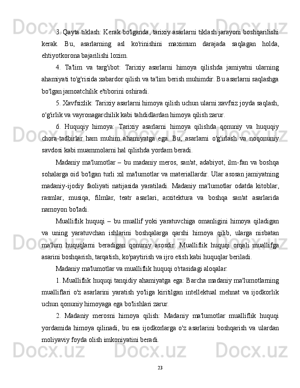 3. Qayta tiklash: Kerak bo'lganda, tarixiy asarlarni tiklash jarayoni boshqarilishi
kerak.   Bu,   asarlarning   asl   ko'rinishini   maximum   darajada   saqlagan   holda,
ehtiyotkorona bajarilishi lozim.
4.   Ta'lim   va   targ'ibot:   Tarixiy   asarlarni   himoya   qilishda   jamiyatni   ularning
ahamiyati to'g'risida xabardor qilish va ta'lim berish muhimdir. Bu asarlarni saqlashga
bo'lgan jamoatchilik e'tiborini oshiradi.
5. Xavfsizlik: Tarixiy asarlarni himoya qilish uchun ularni xavfsiz joyda saqlash,
o'g'irlik va vayronagarchilik kabi tahdidlardan himoya qilish zarur.
6.   Huquqiy   himoya:   Tarixiy   asarlarni   himoya   qilishda   qonuniy   va   huquqiy
chora-tadbirlar   ham   muhim   ahamiyatga   ega.   Bu,   asarlarni   o'g'irlash   va   noqonuniy
savdosi kabi muammolarni hal qilishda yordam beradi.
Madaniy   ma'lumotlar   –   bu   madaniy   meros,   san'at,   adabiyot,   ilm-fan   va   boshqa
sohalarga oid bo'lgan turli xil ma'lumotlar va materiallardir. Ular asosan jamiyatning
madaniy-ijodiy   faoliyati   natijasida   yaratiladi.   Madaniy   ma'lumotlar   odatda   kitoblar,
rasmlar,   musiqa,   filmlar,   teatr   asarlari,   arxitektura   va   boshqa   san'at   asarlarida
namoyon bo'ladi.
Mualliflik   huquqi   –   bu   muallif   yoki   yaratuvchiga   omanligini   himoya   qiladigan
va   uning   yaratuvchan   ishlarini   boshqalarga   qarshi   himoya   qilib,   ularga   nisbatan
ma'lum   huquqlarni   beradigan   qonuniy   asosdir.   Mualliflik   huquqi   orqali   muallifga
asarini boshqarish, tarqatish, ko'paytirish va ijro etish kabi huquqlar beriladi.
Madaniy ma'lumotlar va mualliflik huquqi o'rtasidagi aloqalar:
1. Mualliflik huquqi tanqidiy ahamiyatga ega: Barcha madaniy ma'lumotlarning
mualliflari   o'z   asarlarini   yaratish   yo'liga   kiritilgan   intellektual   mehnat   va   ijodkorlik
uchun qonuniy himoyaga ega bo'lishlari zarur.
2.   Madaniy   merosni   himoya   qilish:   Madaniy   ma'lumotlar   mualliflik   huquqi
yordamida   himoya   qilinadi,   bu   esa   ijodkorlarga   o'z   asarlarini   boshqarish   va   ulardan
moliyaviy foyda olish imkoniyatini beradi.
23