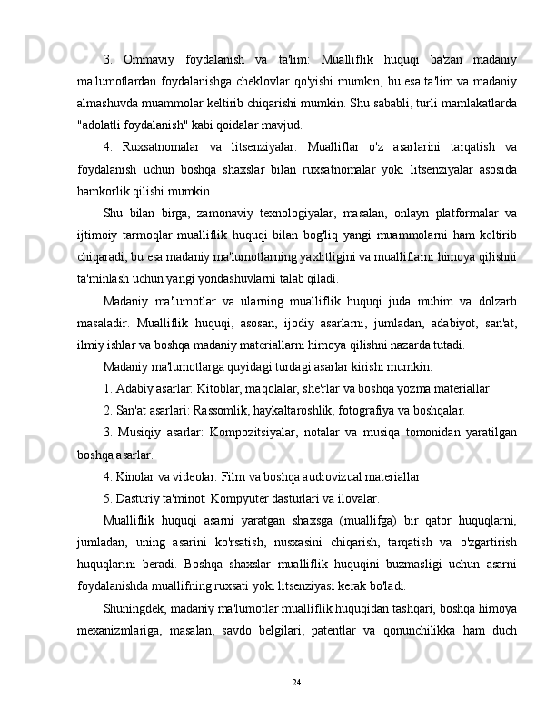 3.   Ommaviy   foydalanish   va   ta'lim:   Mualliflik   huquqi   ba'zan   madaniy
ma'lumotlardan foydalanishga cheklovlar qo'yishi mumkin, bu esa ta'lim va madaniy
almashuvda muammolar keltirib chiqarishi mumkin. Shu sababli, turli mamlakatlarda
"adolatli foydalanish" kabi qoidalar mavjud.
4.   Ruxsatnomalar   va   litsenziyalar:   Mualliflar   o'z   asarlarini   tarqatish   va
foydalanish   uchun   boshqa   shaxslar   bilan   ruxsatnomalar   yoki   litsenziyalar   asosida
hamkorlik qilishi mumkin.
Shu   bilan   birga,   zamonaviy   texnologiyalar,   masalan,   onlayn   platformalar   va
ijtimoiy   tarmoqlar   mualliflik   huquqi   bilan   bog'liq   yangi   muammolarni   ham   keltirib
chiqaradi, bu esa madaniy ma'lumotlarning yaxlitligini va mualliflarni himoya qilishni
ta'minlash uchun yangi yondashuvlarni talab qiladi.
Madaniy   ma'lumotlar   va   ularning   mualliflik   huquqi   juda   muhim   va   dolzarb
masaladir.   Mualliflik   huquqi,   asosan,   ijodiy   asarlarni,   jumladan,   adabiyot,   san'at,
ilmiy ishlar va boshqa madaniy materiallarni himoya qilishni nazarda tutadi. 
Madaniy ma'lumotlarga quyidagi turdagi asarlar kirishi mumkin:
1. Adabiy asarlar: Kitoblar, maqolalar, she'rlar va boshqa yozma materiallar.
2. San'at asarlari: Rassomlik, haykaltaroshlik, fotografiya va boshqalar.
3.   Musiqiy   asarlar:   Kompozitsiyalar,   notalar   va   musiqa   tomonidan   yaratilgan
boshqa asarlar.
4. Kinolar va videolar: Film va boshqa audiovizual materiallar.
5. Dasturiy ta'minot: Kompyuter dasturlari va ilovalar.
Mualliflik   huquqi   asarni   yaratgan   shaxsga   (muallifga)   bir   qator   huquqlarni,
jumladan,   uning   asarini   ko'rsatish,   nusxasini   chiqarish,   tarqatish   va   o'zgartirish
huquqlarini   beradi.   Boshqa   shaxslar   mualliflik   huquqini   buzmasligi   uchun   asarni
foydalanishda muallifning ruxsati yoki litsenziyasi kerak bo'ladi.
Shuningdek, madaniy ma'lumotlar mualliflik huquqidan tashqari, boshqa himoya
mexanizmlariga,   masalan,   savdo   belgilari,   patentlar   va   qonunchilikka   ham   duch
24 