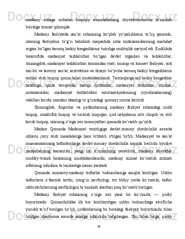 madaniy   sohaga   nisbatan   huquqiy   munosabatning   obyektivlashuvini   ta minlabʼ
berishga xizmat qilmoqda.
Madaniy   faoliyatda   san at   sohasining   ko plab   yo nalishlarini   to liq   qamrash,	
ʼ ʻ ʻ ʻ
ularning   faoliyatini   to g ri   baholash   maqsadida   soha   mutaxassislarining   maslahat	
ʻ ʻ
organi bo lgan tarmoq badiiy kengashlarini tuzishga muhtojlik mavjud edi. Endilikda	
ʻ
tasarrufida   madaniyat   tashkilotlari   bo lgan   davlat   organlari   va   tashkilotlar,	
ʻ
shuningdek, madaniyat tashkilotlari tomonidan teatr, musiqa va konsert faoliyati, sirk
san ati va tasviriy san at, arxitektura va dizayn bo yicha tarmoq badiiy kengashlarini	
ʼ ʼ ʻ
tashkil etish huquqi qonun bilan mustahkamlandi. Tarmoqlarga oid badiiy kengashlar
tarkibiga,   qoida   tariqasida,   taniqli   ijodkorlar,   madaniyat   xodimlari,   olimlar,
mutaxassislar,   madaniyat   tashkilotlari   assotsiatsiyalarining   (uyushmalarining)
vakillari kirishi mumkin ekanligi to g risidagi qonuniy norma kiritildi.	
ʻ ʻ
Shuningdek,   fuqarolar   va   ijodkorlarning   madaniy   faoliyat   sohasidagi   mulk
huquqi,   mualliflik   huquqi   va   turdosh   huquqlar,   ijod   natijalarini   olib   chiqish   va   olib
kirish huquqi, ularning o ziga xos xususiyatlari qonunda ko rsatib qo yildi.	
ʻ ʻ ʻ
Mazkur   Qonunda   Madaniyat   vazirligiga   davlat-xususiy   sherikchilik   asosida
ishlarni   joriy   etish   masalalariga   ham   to'xtalib   o'tilgan   bo'lib,   Madaniyat   va   san at	
ʼ
muassasalarining   tadbirkorlarga   davlat-xususiy   sherikchilik   asosida   berilishi   byudjet
xarajatlarining   kamayishi,   yangi   ish   o rinlarining   yaratilishi,   madaniy   obyektlar	
ʻ
moddiy-texnik   bazasining   mustahkamlanishi,   madaniy   xizmat   ko rsatish   xizmati	
ʻ
sifatining oshishini ta minlashga zamin yaratadi.	
ʼ
Qonunda   ommaviy-madaniy   tadbirlar   tushunchasiga   aniqlik   kiritilgan.   Ushbu
tadbirlarni   o tkazish   tartibi,   yong in   xavfsizligi,   tez   tibbiy   yorda   ko rsatish,   tadbir	
ʻ ʻ ʻ
ishtirokchilarining xavfsizligini ta minlash shartlari aniq ko rsatib berilgan.	
ʼ ʻ
Madaniy   faoliyat   sohasining   o ziga   xos   yana   bir   ko rinishi   —   ijodiy	
ʻ ʻ
buyurtmadir.   Qonunchilikka   ilk   bor   kiritilayotgan   ushbu   tushunchaga   atroflicha
yuridik  ta rif   berilgan bo lib, ijodkorlarning  bu boradagi  faoliyati   buyurtmachi   bilan	
ʼ ʻ
tuzilgan   shartnoma   asosida   amalga   oshirilishi   belgilangan.   Shu   bilan   birga,   ijodiy
28