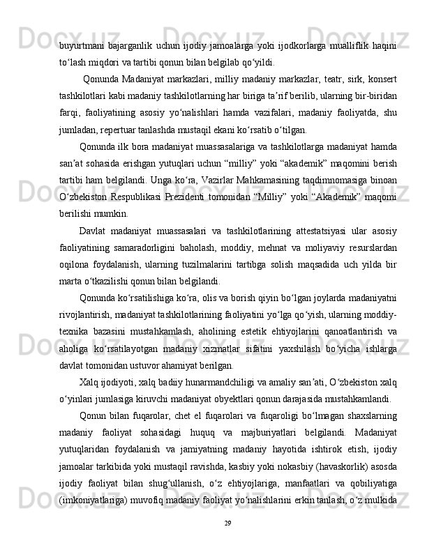 buyurtmani   bajarganlik   uchun   ijodiy   jamoalarga   yoki   ijodkorlarga   mualliflik   haqini
to lash miqdori va tartibi qonun bilan belgilab qo yildi.ʻ ʻ
  Qonunda   Madaniyat   markazlari,   milliy   madaniy   markazlar,   teatr,   sirk,   konsert
tashkilotlari kabi madaniy tashkilotlarning har biriga ta rif berilib, ularning bir-biridan	
ʼ
farqi,   faoliyatining   asosiy   yo nalishlari   hamda   vazifalari,   madaniy   faoliyatda,   shu	
ʻ
jumladan, repertuar tanlashda mustaqil ekani ko rsatib o tilgan.	
ʻ ʻ
Qonunda ilk bora madaniyat muassasalariga va tashkilotlarga madaniyat hamda
san at sohasida erishgan yutuqlari uchun “milliy” yoki “akademik” maqomini berish	
ʼ
tartibi ham belgilandi. Unga ko ra, Vazirlar Mahkamasining taqdimnomasiga binoan	
ʻ
O zbekiston   Respublikasi   Prezidenti   tomonidan   “Milliy”   yoki   “Akademik”   maqomi	
ʻ
berilishi mumkin.
Davlat   madaniyat   muassasalari   va   tashkilotlarining   attestatsiyasi   ular   asosiy
faoliyatining   samaradorligini   baholash,   moddiy,   mehnat   va   moliyaviy   resurslardan
oqilona   foydalanish,   ularning   tuzilmalarini   tartibga   solish   maqsadida   uch   yilda   bir
marta o tkazilishi qonun bilan belgilandi.	
ʻ
Qonunda ko rsatilishiga ko ra, olis va borish qiyin bo lgan joylarda madaniyatni	
ʻ ʻ ʻ
rivojlantirish, madaniyat tashkilotlarining faoliyatini yo lga qo yish, ularning moddiy-	
ʻ ʻ
texnika   bazasini   mustahkamlash,   aholining   estetik   ehtiyojlarini   qanoatlantirish   va
aholiga   ko rsatilayotgan   madaniy   xizmatlar   sifatini   yaxshilash   bo yicha   ishlarga	
ʻ ʻ
davlat tomonidan ustuvor ahamiyat berilgan.
Xalq ijodiyoti, xalq badiiy hunarmandchiligi va amaliy san ati, O zbekiston xalq	
ʼ ʻ
o yinlari jumlasiga kiruvchi madaniyat obyektlari qonun darajasida mustahkamlandi.	
ʻ
Qonun   bilan   fuqarolar,   chet   el   fuqarolari   va   fuqaroligi   bo lmagan   shaxslarning	
ʻ
madaniy   faoliyat   sohasidagi   huquq   va   majburiyatlari   belgilandi.   Madaniyat
yutuqlaridan   foydalanish   va   jamiyatning   madaniy   hayotida   ishtirok   etish,   ijodiy
jamoalar tarkibida yoki mustaqil ravishda, kasbiy yoki nokasbiy (havaskorlik) asosda
ijodiy   faoliyat   bilan   shug ullanish,   o z   ehtiyojlariga,   manfaatlari   va   qobiliyatiga	
ʻ ʻ
(imkoniyatlariga) muvofiq madaniy faoliyat yo nalishlarini erkin tanlash, o z mulkida	
ʻ ʻ
29 