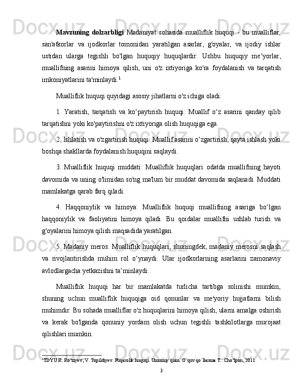 Mavzuning   dolzarbligi   Madaniyat   sohasida   mualliflik   huquqi   -   bu   mualliflar,
san'atkorlar   va   ijodkorlar   tomonidan   yaratilgan   asarlar,   g'oyalar,   va   ijodiy   ishlar
ustidan   ularga   tegishli   bo'lgan   huquqiy   huquqlardir.   Ushbu   huquqiy   me’yorlar,
muallifning   asarini   himoya   qilish,   uni   o'z   ixtiyoriga   ko'ra   foydalanish   va   tarqatish
imkoniyatlarini ta'minlaydi. 1
Mualliflik huquqi quyidagi asosiy jihatlarni o'z ichiga oladi:
1.   Yaratish,   tarqatish   va   ko‘paytirish   huquqi:   Muallif   o‘z   asarini   qanday   qilib
tarqatishni yoki ko'paytirishni o'z ixtiyoriga olish huquqiga ega.
2. Ishlatish va o'zgartirish huquqi: Muallif asarini o‘zgartirish, qayta ishlash yoki
boshqa shakllarda foydalanish huquqini saqlaydi.
3.   Mualliflik   huquqi   muddati:   Mualliflik   huquqlari   odatda   muallifning   hayoti
davomida va uning o'limidan so'ng ma'lum bir muddat davomida saqlanadi. Muddati
mamlakatga qarab farq qiladi.
4.   Haqqoniylik   va   himoya:   Mualliflik   huquqi   muallifning   asariga   bo‘lgan
haqqoniylik   va   faoliyatini   himoya   qiladi.   Bu   qoidalar   muallifni   ushlab   turish   va
g'oyalarini himoya qilish maqsadida yaratilgan.
5.   Madaniy   meros:   Mualliflik   huquqlari,   shuningdek,   madaniy   merosni   saqlash
va   rivojlantirishda   muhim   rol   o‘ynaydi.   Ular   ijodkorlarning   asarlarini   zamonaviy
avlodlargacha yetkazishni ta’minlaydi.
Mualliflik   huquqi   har   bir   mamlakatda   turlicha   tartibga   solinishi   mumkin,
shuning   uchun   mualliflik   huquqiga   oid   qonunlar   va   me'yoriy   hujjatlarni   bilish
muhimdir. Bu sohada mualliflar o'z huquqlarini himoya qilish, ularni amalga oshirish
va   kerak   bo'lganda   qonuniy   yordam   olish   uchun   tegishli   tashkilotlarga   murojaat
qilishlari mumkin.
1
TDYU R. Ro‘ziyev, V. Topildiyev. Fuqarolik huquqi. Umumiy qism. O`quv qo`llanma T.: Cho‘lpon, 2011.
3 