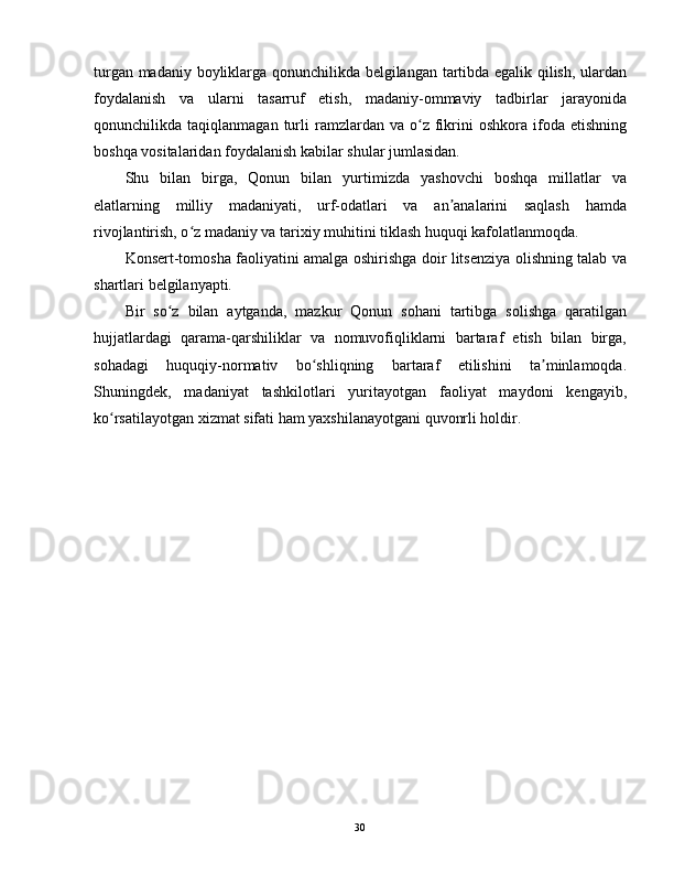 turgan madaniy boyliklarga qonunchilikda belgilangan tartibda egalik qilish, ulardan
foydalanish   va   ularni   tasarruf   etish,   madaniy-ommaviy   tadbirlar   jarayonida
qonunchilikda  taqiqlanmagan  turli   ramzlardan  va  o z  fikrini  oshkora  ifoda  etishningʻ
boshqa vositalaridan foydalanish kabilar shular jumlasidan.
Shu   bilan   birga,   Qonun   bilan   yurtimizda   yashovchi   boshqa   millatlar   va
elatlarning   milliy   madaniyati,   urf-odatlari   va   an analarini   saqlash   hamda	
ʼ
rivojlantirish, o z madaniy va tarixiy muhitini tiklash huquqi kafolatlanmoqda.	
ʻ
Konsert-tomosha faoliyatini amalga oshirishga doir litsenziya olishning talab va
shartlari belgilanyapti.
Bir   so z   bilan   aytganda,   mazkur   Qonun   sohani   tartibga   solishga   qaratilgan	
ʻ
hujjatlardagi   qarama-qarshiliklar   va   nomuvofiqliklarni   bartaraf   etish   bilan   birga,
sohadagi   huquqiy-normativ   bo shliqning   bartaraf   etilishini   ta minlamoqda.	
ʻ ʼ
Shuningdek,   madaniyat   tashkilotlari   yuritayotgan   faoliyat   maydoni   kengayib,
ko rsatilayotgan xizmat sifati ham yaxshilanayotgani quvonrli holdir.	
ʻ
30 