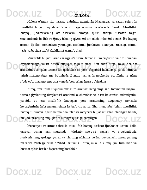 XULOSA
Xulosa   o’rnida   shu   narsani   aytishim   mumkinki   Madaniyat   va   san'at   sohasida
mualliflik   huquqi   hayratezarlik   va   e'tiborga   sazovor   masalalardan   biridir.   Mualliflik
huquqi,   ijodkorlarning   o'z   asarlarini   himoya   qilish,   ularga   nisbatan   to'g'ri
munosabatda bo'lish va ijodiy ishning qiymatini tan olish imkonini beradi. Bu huquq
asosan   ijodkor   tomonidan   yaratilgan   asarlarni,   jumladan,   adabiyot,   musiqa,   san'at,
teatr va boshqa san'at shakllarini qamrab oladi.
Mualliflik  huquqi,  asar   egasiga   o'z  ishini   tarqatish,   ko'paytirish   va  o'z   nomidan
foydalanishga   ruxsat   berish   huquqini   taqdim   etadi.   Shu   bilan   birga,   mualliflar   o'z
asarlarini boshqalar tomonidan qadoqlanishi yoki o'zgarishi holatlariga qarshi himoya
qilish   imkoniyatiga   ega   bo'lishadi.   Buning   natijasida   ijodkorlar   o'z   fikrlarini   erkin
ifoda etib, madaniy merosni yanada boyitishga hissa qo'shadilar.
Biroq, mualliflik huquqini buzish muammosi keng tarqalgan. Internet va raqamli
texnologiyalarning rivojlanishi  asarlarni  o'lchovdosh  va oson ko'chirish imkoniyatini
yaratdi,   bu   esa   mualliflik   huquqlari   yoki   asarlarning   noqonuniy   ravishda
ko'paytirilishi   kabi   muammolarni   keltirib   chiqartdi.   Shu   munosabat   bilan,   mualliflik
huquqini himoya qilish uchun qonunlar va me'yoriy hujjatlar  ishlab chiqilgan bo'lib,
bu ijodkorlarning huquqlarini himoya qilishga qaratilgan.
Madaniyat   va   san'at   sohasida   mualliflik   huquqi   nafaqat   ijodkorlar   uchun,   balki
jamiyat   uchun   ham   muhimdir.   Madaniy   merosni   saqlash   va   rivojlantirish,
ijodkorlarning   qadriga   yetish   va   ularning   ishlarini   qo'llab-quvvatlash,   insoniyatning
madaniy   o'sishiga   hissa   qo'shadi.   Shuning   uchun,   mualliflik   huquqini   tushunish   va
hurmat qilish har bir fuqaroning burchidir.
31 