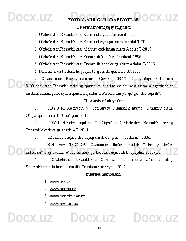 FOYDALANILGAN ADABIYOTLAR
I. Normativ-huquqiy hujjatlar
1. O‘zbekiston Respublikasi Konstitutsiyasi Toshkent-2021.
2. O‘zbekiston Respublikasi Konstitutsiyasiga sharx Adolat T-2010.
3. O‘zbekiston Respublikasi Mehnat kodeksiga sharx Adolat T-2015. 
4. O‘zbekiston Respublikasi Fuqarolik kodeksi Toshkent-1996.
5. O‘zbekiston Respublikasi Fuqarolik kodeksiga sharx Adolat T-2013.
6. Mualliflik va turdosh huquqlar to`g`risida qonun21.07.2006
7.   O‘zbekiston   Respublikasining   Qonuni,   03.12.2004   yildagi   714-II-son
8.“O‘zbekiston   Respublikasining   qonun   hujatlariga   qo‘shimchalar   va   o‘zgartirishlar
kiritish, shuningdek ayrim qonun hujatllarni o‘z kuchini yo‘qotgan deb topish”.
II. Asosiy adabiyotlar
1. TDYU   R.   Ro‘ziyev,   V.   Topildiyev.   Fuqarolik   huquqi.   Umumiy   qism.
O`quv qo`llanma T.: Cho‘lpon, 2011.
2. TDYU   H.Rahmonqulov,   O.   Oqyulov   O‘zbekiston   Respublikasining
Fuqarolik kodeksiga sharh. –T. 2011.
3. I.Zokirov Fuqarolik huquqi darslik 1-qism. –Toshkent. 2006.
4. R.Hojiyev   TVChDPI   Gumanitar   fanlar   akulteti   “Ijtimoiy   fanlar
kafedrasi” o‘qituvchisi o‘quv uslubiy qo‘llanma Fuqarolik huquqidan 2020-yil.
5. .   O‘zbekiston   Respublikasi   Oliy   va   o‘rta   maxsus   ta’lim   vazirligi
Fuqarolik va oila huquqi darslik Toshkent ilm-ziyo – 2012.
Internet manbalari:
1. www.lex.uz   
2. www.norma.uz   
3. www.constitution.uz    
4. www.minjust.uz   
32