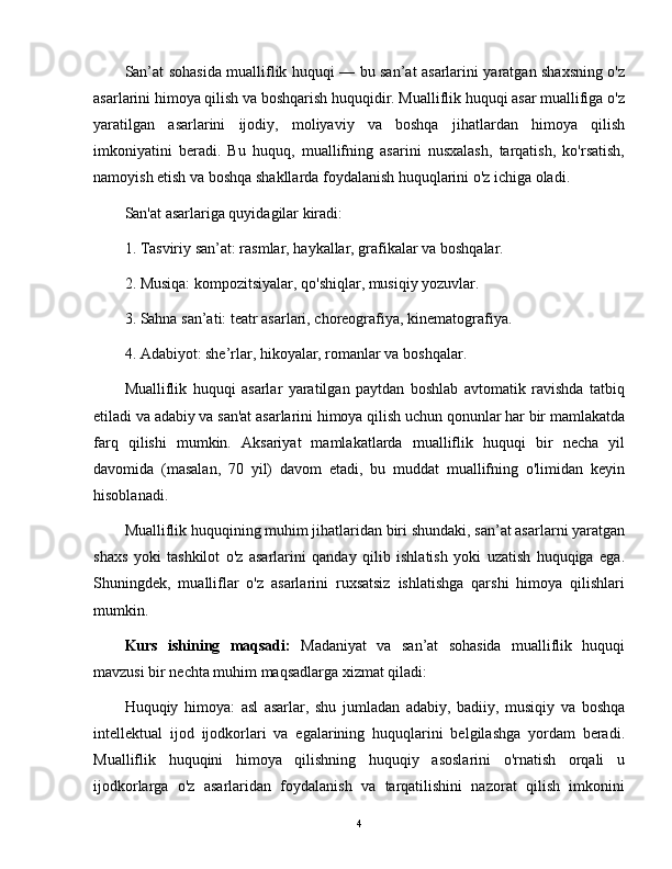 San’at sohasida mualliflik huquqi — bu san’at asarlarini yaratgan shaxsning o'z
asarlarini himoya qilish va boshqarish huquqidir. Mualliflik huquqi asar muallifiga o'z
yaratilgan   asarlarini   ijodiy,   moliyaviy   va   boshqa   jihatlardan   himoya   qilish
imkoniyatini   beradi.   Bu   huquq,   muallifning   asarini   nusxalash,   tarqatish,   ko'rsatish,
namoyish etish va boshqa shakllarda foydalanish huquqlarini o'z ichiga oladi.
San'at asarlariga quyidagilar kiradi:
1. Tasviriy san’at: rasmlar, haykallar, grafikalar va boshqalar.
2. Musiqa: kompozitsiyalar, qo'shiqlar, musiqiy yozuvlar.
3. Sahna san’ati: teatr asarlari, choreografiya, kinematografiya.
4. Adabiyot: she’rlar, hikoyalar, romanlar va boshqalar.
Mualliflik   huquqi   asarlar   yaratilgan   paytdan   boshlab   avtomatik   ravishda   tatbiq
etiladi va adabiy va san'at asarlarini himoya qilish uchun qonunlar har bir mamlakatda
farq   qilishi   mumkin.   Aksariyat   mamlakatlarda   mualliflik   huquqi   bir   necha   yil
davomida   (masalan,   70   yil)   davom   etadi,   bu   muddat   muallifning   o'limidan   keyin
hisoblanadi.
Mualliflik huquqining muhim jihatlaridan biri shundaki, san’at asarlarni yaratgan
shaxs   yoki   tashkilot   o'z   asarlarini   qanday   qilib   ishlatish   yoki   uzatish   huquqiga   ega.
Shuningdek,   mualliflar   o'z   asarlarini   ruxsatsiz   ishlatishga   qarshi   himoya   qilishlari
mumkin.
Kurs   ishining   maqsadi:   Madaniyat   va   san’at   sohasida   mualliflik   huquqi
mavzusi bir nechta muhim maqsadlarga xizmat qiladi:
Huquqiy   himoya:   asl   asarlar,   shu   jumladan   adabiy,   badiiy,   musiqiy   va   boshqa
intellektual   ijod   ijodkorlari   va   egalarining   huquqlarini   belgilashga   yordam   beradi.
Mualliflik   huquqini   himoya   qilishning   huquqiy   asoslarini   o'rnatish   orqali   u
ijodkorlarga   o'z   asarlaridan   foydalanish   va   tarqatilishini   nazorat   qilish   imkonini
4