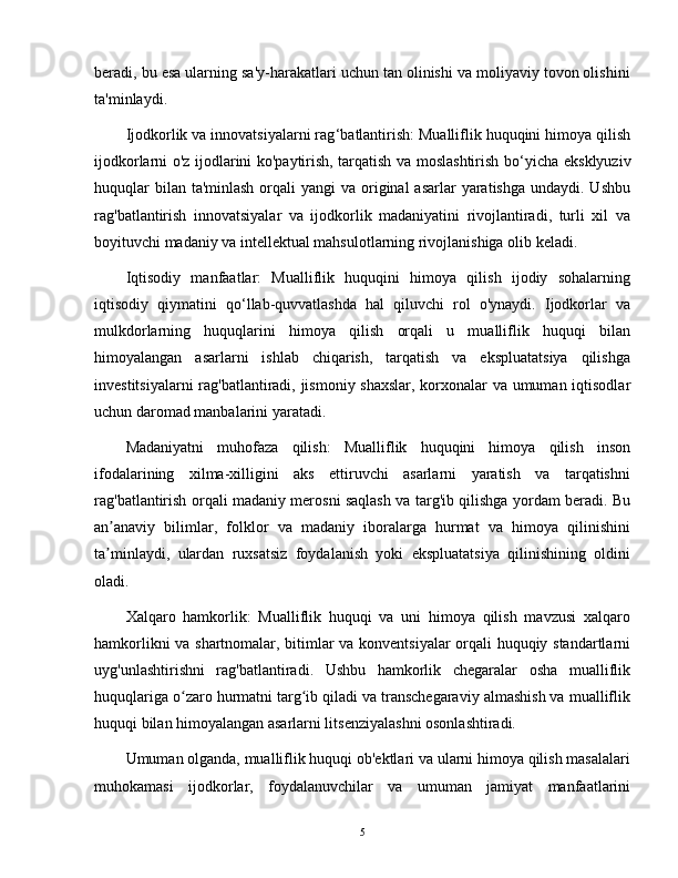 beradi, bu esa ularning sa'y-harakatlari uchun tan olinishi va moliyaviy tovon olishini
ta'minlaydi.
Ijodkorlik va innovatsiyalarni rag ‘ batlantirish: Mualliflik huquqini himoya qilish
ijodkorlarni o'z ijodlarini ko'paytirish, tarqatish va moslashtirish bo ‘ yicha eksklyuziv
huquqlar  bilan ta'minlash  orqali  yangi  va original  asarlar  yaratishga  undaydi. Ushbu
rag'batlantirish   innovatsiyalar   va   ijodkorlik   madaniyatini   rivojlantiradi,   turli   xil   va
boyituvchi madaniy va intellektual mahsulotlarning rivojlanishiga olib keladi.
Iqtisodiy   manfaatlar:   Mualliflik   huquqini   himoya   qilish   ijodiy   sohalarning
iqtisodiy   qiymatini   qo ‘ llab-quvvatlashda   hal   qiluvchi   rol   o'ynaydi.   Ijodkorlar   va
mulkdorlarning   huquqlarini   himoya   qilish   orqali   u   mualliflik   huquqi   bilan
himoyalangan   asarlarni   ishlab   chiqarish,   tarqatish   va   ekspluatatsiya   qilishga
investitsiyalarni rag'batlantiradi, jismoniy shaxslar, korxonalar va umuman iqtisodlar
uchun daromad manbalarini yaratadi.
Madaniyatni   muhofaza   qilish:   Mualliflik   huquqini   himoya   qilish   inson
ifodalarining   xilma-xilligini   aks   ettiruvchi   asarlarni   yaratish   va   tarqatishni
rag'batlantirish orqali madaniy merosni saqlash va targ'ib qilishga yordam beradi. Bu
an anaviy   bilimlar,   folklor   va   madaniy   iboralarga   hurmat   va   himoya   qilinishiniʼ
ta minlaydi,   ulardan   ruxsatsiz   foydalanish   yoki   ekspluatatsiya   qilinishining   oldini
ʼ
oladi.
Xalqaro   hamkorlik:   Mualliflik   huquqi   va   uni   himoya   qilish   mavzusi   xalqaro
hamkorlikni va shartnomalar, bitimlar va konventsiyalar orqali huquqiy standartlarni
uyg'unlashtirishni   rag'batlantiradi.   Ushbu   hamkorlik   chegaralar   osha   mualliflik
huquqlariga o zaro hurmatni targ ib qiladi va transchegaraviy almashish va mualliflik	
ʻ ʻ
huquqi bilan himoyalangan asarlarni litsenziyalashni osonlashtiradi.
Umuman olganda, mualliflik huquqi ob'ektlari va ularni himoya qilish masalalari
muhokamasi   ijodkorlar,   foydalanuvchilar   va   umuman   jamiyat   manfaatlarini
5 