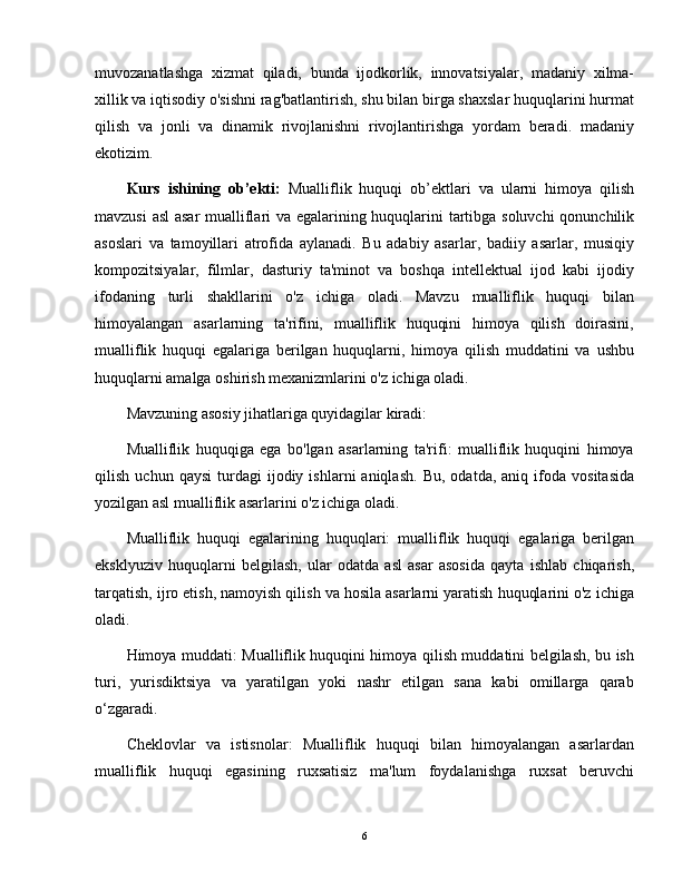 muvozanatlashga   xizmat   qiladi,   bunda   ijodkorlik,   innovatsiyalar,   madaniy   xilma-
xillik va iqtisodiy o'sishni rag'batlantirish, shu bilan birga shaxslar huquqlarini hurmat
qilish   va   jonli   va   dinamik   rivojlanishni   rivojlantirishga   yordam   beradi.   madaniy
ekotizim.
Kurs   ishining   ob’ekti:   Mualliflik   huquqi   ob’ektlari   va   ularni   himoya   qilish
mavzusi asl  asar mualliflari va egalarining huquqlarini tartibga soluvchi qonunchilik
asoslari   va   tamoyillari   atrofida   aylanadi.   Bu   adabiy   asarlar,   badiiy   asarlar,   musiqiy
kompozitsiyalar,   filmlar,   dasturiy   ta'minot   va   boshqa   intellektual   ijod   kabi   ijodiy
ifodaning   turli   shakllarini   o'z   ichiga   oladi.   Mavzu   mualliflik   huquqi   bilan
himoyalangan   asarlarning   ta'rifini,   mualliflik   huquqini   himoya   qilish   doirasini,
mualliflik   huquqi   egalariga   berilgan   huquqlarni,   himoya   qilish   muddatini   va   ushbu
huquqlarni amalga oshirish mexanizmlarini o'z ichiga oladi.
Mavzuning asosiy jihatlariga quyidagilar kiradi:
Mualliflik   huquqiga   ega   bo'lgan   asarlarning   ta'rifi:   mualliflik   huquqini   himoya
qilish   uchun  qaysi   turdagi   ijodiy   ishlarni   aniqlash.   Bu,   odatda,   aniq   ifoda   vositasida
yozilgan asl mualliflik asarlarini o'z ichiga oladi.
Mualliflik   huquqi   egalarining   huquqlari:   mualliflik   huquqi   egalariga   berilgan
eksklyuziv   huquqlarni   belgilash,   ular   odatda   asl   asar   asosida   qayta   ishlab   chiqarish,
tarqatish, ijro etish, namoyish qilish va hosila asarlarni yaratish huquqlarini o'z ichiga
oladi.
Himoya muddati: Mualliflik huquqini himoya qilish muddatini belgilash, bu ish
turi,   yurisdiktsiya   va   yaratilgan   yoki   nashr   etilgan   sana   kabi   omillarga   qarab
o ‘ zgaradi.
Cheklovlar   va   istisnolar:   Mualliflik   huquqi   bilan   himoyalangan   asarlardan
mualliflik   huquqi   egasining   ruxsatisiz   ma'lum   foydalanishga   ruxsat   beruvchi
6 