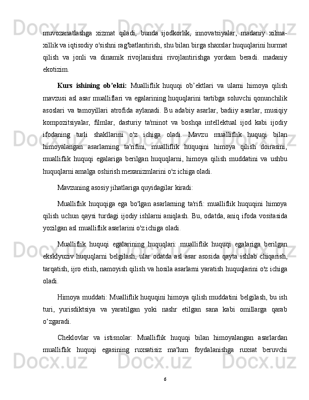 muvozanatlashga   xizmat   qiladi,   bunda   ijodkorlik,   innovatsiyalar,   madaniy   xilma-
xillik va iqtisodiy o'sishni rag'batlantirish, shu bilan birga shaxslar huquqlarini hurmat
qilish   va   jonli   va   dinamik   rivojlanishni   rivojlantirishga   yordam   beradi.   madaniy
ekotizim.
Kurs   ishining   ob’ekti:   Mualliflik   huquqi   ob’ektlari   va   ularni   himoya   qilish
mavzusi asl  asar mualliflari va egalarining huquqlarini tartibga soluvchi qonunchilik
asoslari   va   tamoyillari   atrofida   aylanadi.   Bu   adabiy   asarlar,   badiiy   asarlar,   musiqiy
kompozitsiyalar,   filmlar,   dasturiy   ta'minot   va   boshqa   intellektual   ijod   kabi   ijodiy
ifodaning   turli   shakllarini   o'z   ichiga   oladi.   Mavzu   mualliflik   huquqi   bilan
himoyalangan   asarlarning   ta'rifini,   mualliflik   huquqini   himoya   qilish   doirasini,
mualliflik   huquqi   egalariga   berilgan   huquqlarni,   himoya   qilish   muddatini   va   ushbu
huquqlarni amalga oshirish mexanizmlarini o'z ichiga oladi.
Mavzuning asosiy jihatlariga quyidagilar kiradi:
Mualliflik   huquqiga   ega   bo'lgan   asarlarning   ta'rifi:   mualliflik   huquqini   himoya
qilish   uchun  qaysi   turdagi   ijodiy   ishlarni   aniqlash.   Bu,   odatda,   aniq   ifoda   vositasida
yozilgan asl mualliflik asarlarini o'z ichiga oladi.
Mualliflik   huquqi   egalarining   huquqlari:   mualliflik   huquqi   egalariga   berilgan
eksklyuziv   huquqlarni   belgilash,   ular   odatda   asl   asar   asosida   qayta   ishlab   chiqarish,
tarqatish, ijro etish, namoyish qilish va hosila asarlarni yaratish huquqlarini o'z ichiga
oladi.
Himoya muddati: Mualliflik huquqini himoya qilish muddatini belgilash, bu ish
turi,   yurisdiktsiya   va   yaratilgan   yoki   nashr   etilgan   sana   kabi   omillarga   qarab
o ‘ zgaradi.
Cheklovlar   va   istisnolar:   Mualliflik   huquqi   bilan   himoyalangan   asarlardan
mualliflik   huquqi   egasining   ruxsatisiz   ma'lum   foydalanishga   ruxsat   beruvchi
6