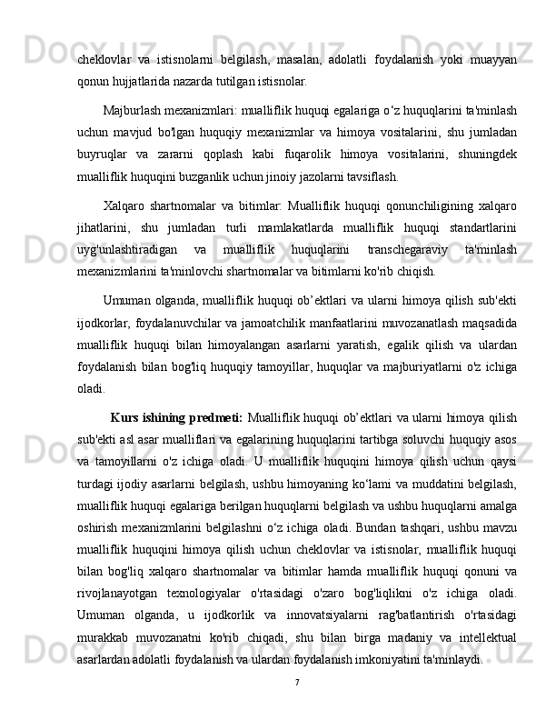 cheklovlar   va   istisnolarni   belgilash,   masalan,   adolatli   foydalanish   yoki   muayyan
qonun hujjatlarida nazarda tutilgan istisnolar.
Majburlash mexanizmlari: mualliflik huquqi egalariga o ‘ z huquqlarini ta'minlash
uchun   mavjud   bo'lgan   huquqiy   mexanizmlar   va   himoya   vositalarini,   shu   jumladan
buyruqlar   va   zararni   qoplash   kabi   fuqarolik   himoya   vositalarini,   shuningdek
mualliflik huquqini buzganlik uchun jinoiy jazolarni tavsiflash.
Xalqaro   shartnomalar   va   bitimlar:   Mualliflik   huquqi   qonunchiligining   xalqaro
jihatlarini,   shu   jumladan   turli   mamlakatlarda   mualliflik   huquqi   standartlarini
uyg'unlashtiradigan   va   mualliflik   huquqlarini   transchegaraviy   ta'minlash
mexanizmlarini ta'minlovchi shartnomalar va bitimlarni ko'rib chiqish.
Umuman  olganda,   mualliflik   huquqi   ob’ektlari   va   ularni   himoya  qilish   sub'ekti
ijodkorlar, foydalanuvchilar va jamoatchilik manfaatlarini  muvozanatlash  maqsadida
mualliflik   huquqi   bilan   himoyalangan   asarlarni   yaratish,   egalik   qilish   va   ulardan
foydalanish   bilan   bog'liq   huquqiy   tamoyillar,   huquqlar   va   majburiyatlarni   o'z   ichiga
oladi.
               Kurs ishining predmeti:   Mualliflik huquqi ob’ektlari va ularni himoya qilish
sub'ekti asl asar mualliflari va egalarining huquqlarini tartibga soluvchi huquqiy asos
va   tamoyillarni   o'z   ichiga   oladi.   U   mualliflik   huquqini   himoya   qilish   uchun   qaysi
turdagi ijodiy asarlarni belgilash, ushbu himoyaning ko‘lami va muddatini belgilash,
mualliflik huquqi egalariga berilgan huquqlarni belgilash va ushbu huquqlarni amalga
oshirish  mexanizmlarini   belgilashni  o‘z  ichiga  oladi.  Bundan   tashqari,  ushbu   mavzu
mualliflik   huquqini   himoya   qilish   uchun   cheklovlar   va   istisnolar,   mualliflik   huquqi
bilan   bog'liq   xalqaro   shartnomalar   va   bitimlar   hamda   mualliflik   huquqi   qonuni   va
rivojlanayotgan   texnologiyalar   o'rtasidagi   o'zaro   bog'liqlikni   o'z   ichiga   oladi.
Umuman   olganda,   u   ijodkorlik   va   innovatsiyalarni   rag'batlantirish   o'rtasidagi
murakkab   muvozanatni   ko'rib   chiqadi,   shu   bilan   birga   madaniy   va   intellektual
asarlardan adolatli foydalanish va ulardan foydalanish imkoniyatini ta'minlaydi.
7
