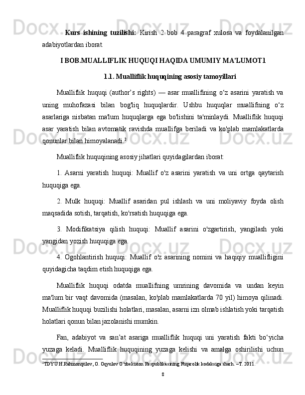               Kurs   ishining   tuzilishi:   Kirish   2   bob   4   paragraf   xulosa   va   foydalanilgan
adabiyotlardan iborat.
I BOB.MUALLIFLIK HUQUQI HAQIDA UMUMIY MA'LUMOT1
1.1. Mualliflik huquqining asosiy tamoyillari
Mualliflik   huquqi   (author’s   rights)   —   asar   muallifining   o‘z   asarini   yaratish   va
uning   muhofazasi   bilan   bog'liq   huquqlardir.   Ushbu   huquqlar   muallifning   o‘z
asarlariga   nisbatan   ma'lum   huquqlarga   ega   bo'lishini   ta'minlaydi.   Mualliflik   huquqi
asar   yaratish   bilan   avtomatik   ravishda   muallifga   beriladi   va   ko'plab   mamlakatlarda
qonunlar bilan himoyalanadi. 2
Mualliflik huquqining asosiy jihatlari quyidagilardan iborat:
1.   Asarni   yaratish   huquqi:   Muallif   o'z   asarini   yaratish   va   uni   ortga   qaytarish
huquqiga ega.
2.   Mulk   huquqi:   Muallif   asaridan   pul   ishlash   va   uni   moliyaviy   foyda   olish
maqsadida sotish, tarqatish, ko'rsatish huquqiga ega.
3.   Modifikatsiya   qilish   huquqi:   Muallif   asarini   o'zgartirish,   yangilash   yoki
yangidan yozish huquqiga ega.
4.   Ogohlantirish   huquqi:   Muallif   o'z   asarining   nomini   va   haqiqiy   muallifligini
quyidagicha taqdim etish huquqiga ega.
Mualliflik   huquqi   odatda   muallifning   umrining   davomida   va   undan   keyin
ma'lum bir vaqt  davomida (masalan,  ko'plab mamlakatlarda 70 yil) himoya qilinadi.
Mualliflik huquqi buzilishi holatlari, masalan, asarni izn olmab ishlatish yoki tarqatish
holatlari qonun bilan jazolanishi mumkin.
Fan,   adabiyot   va   san’at   asariga   mualliflik   huquqi   uni   yaratish   fakti   bo‘yicha
yuzaga   keladi.   Mualliflik   huquqining   yuzaga   kelishi   va   amalga   oshirilishi   uchun
2
TDYU H.Rahmonqulov, O. Oqyulov O‘zbekiston Respublikasining Fuqarolik kodeksiga sharh. –T. 2011.
8 