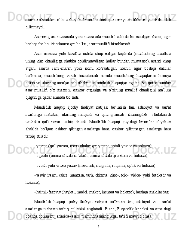 asarni   ro‘yxatdan   o‘tkazish   yoki   biron-bir   boshqa   rasmiyatchilikka   rioya   etish   talab
qilinmaydi.
Asarning   asl   nusxasida   yoki   nusxasida   muallif   sifatida   ko‘rsatilgan   shaxs,   agar
boshqacha hol isbotlanmagan bo‘lsa, asar muallifi hisoblanadi.
Asar   imzosiz   yoki   taxallus   ostida   chop   etilgan   taqdirda   (muallifning   taxallusi
uning   kim   ekanligiga   shubha   qoldirmaydigan   hollar   bundan   mustasno),   asarni   chop
etgan,   asarda   ismi-sharifi   yoki   nomi   ko‘rsatilgan   noshir,   agar   boshqa   dalillar
bo‘lmasa,   muallifning   vakili   hisoblanadi   hamda   muallifning   huquqlarini   himoya
qilish va ularning amalga oshirilishini ta’minlash huquqiga egadir. Bu qoida bunday
asar   muallifi   o‘z   shaxsini   oshkor   etguniga   va   o‘zining   muallif   ekanligini   ma’lum
qilguniga qadar amalda bo‘ladi. 
Mualliflik   huquqi   ijodiy   faoliyat   natijasi   bo‘lmish   fan,   adabiyot   va   san'at
asarlariga   nisbatan,   ularning   maqsadi   va   qadr-qimmati,   shuningdek     ifodalanish
usulidan   qat'i   nazar,   tatbiq   etiladi.   Mualliflik   huquqi   quyidagi   biron-bir   obyektiv
shaklda   bo‘lgan   oshkor   qilingan   asarlarga   ham,   oshkor   qilinmagan   asarlarga   ham
tatbiq etiladi:
- yozma (qo‘lyozma, mashinkalangan yozuv, notali yozuv va hokazo);
- og'zaki (omma oldida so‘zlash, omma oldida ijro etish va hokazo);
- ovozli yoki video yozuv (mexanik, magnitli, raqamli, optik va hokazo);
- tasvir (rasm, eskiz, manzara, tarh, chizma, kino-, tele-, video- yoki fotokadr va
hokazo);
- hajmli-fazoviy (haykal, model, maket, inshoot va hokazo); boshqa shakllardagi.
Mualliflik   huquqi   ijodiy   faoliyat   natijasi   bo‘lmish   fan,   adabiyot   va     san'at
asarlariga   nisbatan   tatbiq   etilishini   anglatadi.   Biroq,   Fuqarolik   kodeksi   va   amaldagi
boshqa qonun hujjatlarida«asar» tushunchasining legal ta'rifi mavjud emas.
9 