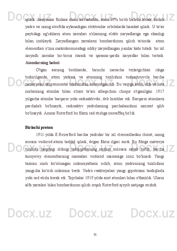 qiladi. Jarayonlar fizikasi shuni ko'rsatadiki, atom 99% bo'sh bo'lishi kerak, kichik
yadro va uning atrofida aylanadigan elektronlar orbitalarda harakat qiladi.   U ta'sir
paytidagi   og'ishlarni   atom   zarralari   o'zlarining   elektr   zaryadlariga   ega   ekanligi
bilan   izohlaydi.   Zaryadlangan   zarralarni   bombardimon   qilish   ta'sirida     atom
elementlari o'zini makrokosmosdagi oddiy zaryadlangan jismlar kabi tutadi: bir xil
zaryadli   zarralar   bir-birini   itaradi   va   qarama-qarshi   zaryadlar   bilan   tortadi.
Atomlarning holati
  O'tgan   asrning   boshlarida,   birinchi   zarracha   tezlatgichlari   ishga
tushirilganda,   atom   yadrosi   va   atomning   tuzilishini   tushuntiruvchi   barcha
nazariyalar eksperimental tekshirishni kutayotgan edi. Bu vaqtga kelib, alfa va beta
nurlarining   atomlar   bilan   o'zaro   ta'siri   allaqachon   chuqur   o'rganilgan.   1917
yilgacha atomlar barqaror yoki radioaktivdir, deb hisoblar edi. Barqaror atomlarni
parchalab   bo'lmaydi,   radioaktiv   yadrolarning   parchalanishini   nazorat   qilib
bo'lmaydi. Ammo Ruterford bu fikrni rad etishga muvaffaq bo'ldi.
Birinchi proton
  1911-yilda   E.Rezerford   barcha   yadrolar   bir   xil   elementlardan   iborat,   uning
asosini  vodorod atomi  tashkil  qiladi, degan fikrni ilgari surdi. Bu fikrga materiya
tuzilishi   haqidagi   oldingi   tadqiqotlarning   muhim   xulosasi   sabab   bo'ldi:   barcha
kimyoviy   elementlarning   massalari   vodorod   massasiga   izsiz   bo'linadi.   Yangi
taxmin   misli   ko'rilmagan   imkoniyatlarni   ochib,   atom   yadrosining   tuzilishini
yangicha   ko'rish   imkonini   berdi.  Yadro   reaktsiyalari   yangi   gipotezani   tasdiqlashi
yoki rad etishi kerak edi. Tajribalar 1919 yilda azot atomlari bilan o'tkazildi. Ularni
alfa zarralari bilan bombardimon qilish orqali Ruterford ajoyib natijaga erishdi.
11 