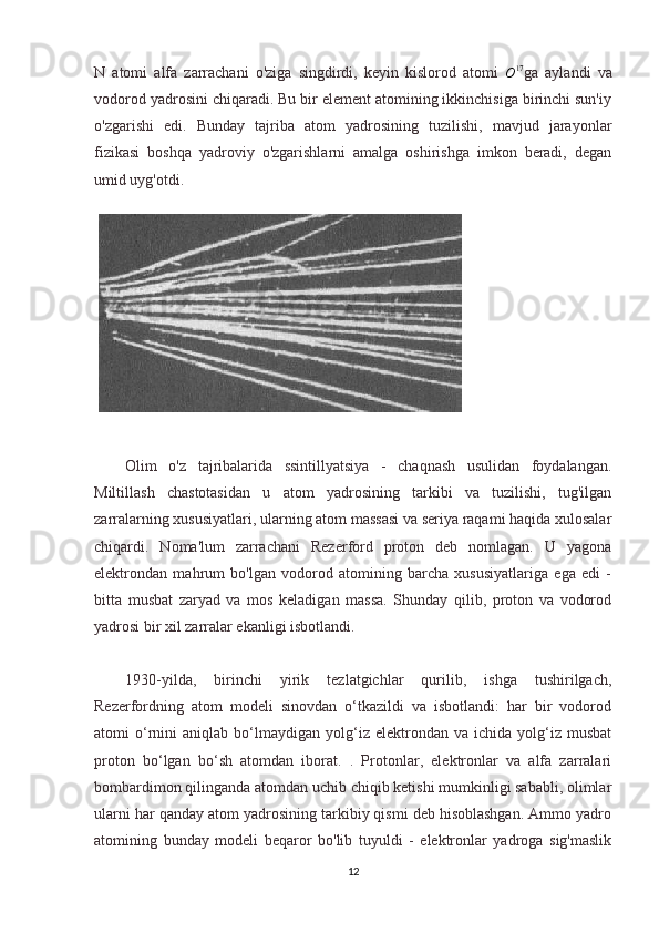 N   atomi   alfa   zarrachani   o'ziga   singdirdi,   keyin   kislorod   atomi  
O 17
ga   aylandi   va
vodorod yadrosini chiqaradi. Bu bir element atomining ikkinchisiga birinchi sun'iy
o'zgarishi   edi.   Bunday   tajriba   atom   yadrosining   tuzilishi,   mavjud   jarayonlar
fizikasi   boshqa   yadroviy   o'zgarishlarni   amalga   oshirishga   imkon   beradi,   degan
umid uyg'otdi.
Olim   o'z   tajribalarida   ssintillyatsiya   -   chaqnash   usulidan   foydalangan.
Miltillash   chastotasidan   u   atom   yadrosining   tarkibi   va   tuzilishi,   tug'ilgan
zarralarning xususiyatlari, ularning atom massasi va seriya raqami haqida xulosalar
chiqardi.   Noma'lum   zarrachani   Rezerford   proton   deb   nomlagan.   U   yagona
elektrondan   mahrum   bo'lgan   vodorod   atomining   barcha   xususiyatlariga   ega   edi   -
bitta   musbat   zaryad   va   mos   keladigan   massa.   Shunday   qilib,   proton   va   vodorod
yadrosi bir xil zarralar ekanligi isbotlandi.
1930-yilda,   birinchi   yirik   tezlatgichlar   qurilib,   ishga   tushirilgach,
Rezerfordning   atom   modeli   sinovdan   o‘tkazildi   va   isbotlandi:   har   bir   vodorod
atomi   o‘rnini   aniqlab  bo‘lmaydigan   yolg‘iz   elektrondan   va   ichida  yolg‘iz  musbat
proton   bo‘lgan   bo‘sh   atomdan   iborat.   .   Protonlar,   elektronlar   va   alfa   zarralari
bombardimon qilinganda atomdan uchib chiqib ketishi mumkinligi sababli, olimlar
ularni har qanday atom yadrosining tarkibiy qismi deb hisoblashgan. Ammo yadro
atomining   bunday   modeli   beqaror   bo'lib   tuyuldi   -   elektronlar   yadroga   sig'maslik
12 