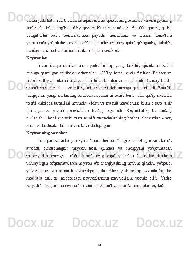 uchun juda katta edi, bundan tashqari, impuls qonunining buzilishi va energiyaning
saqlanishi   bilan   bog'liq   jiddiy   qiyinchiliklar   mavjud   edi.   Bu   ikki   qonun,   qattiq
buxgalterlar   kabi,   bombardimon   paytida   momentum   va   massa   noma'lum
yo'nalishda yo'qolishini aytdi. Ushbu qonunlar umumiy qabul qilinganligi sababli,
bunday oqish uchun tushuntirishlarni topish kerak edi.
Neytronlar
  Butun   dunyo   olimlari   atom   yadrolarining   yangi   tarkibiy   qismlarini   kashf
etishga   qaratilgan   tajribalar   o'tkazdilar.   1930-yillarda   nemis   fiziklari   Bekker   va
Bote   berilliy   atomlarini   alfa   zarralari   bilan  bombardimon  qilishdi.   Bunday   holda,
noma'lum   nurlanish   qayd   etildi,   uni   γ-nurlari   deb   atashga   qaror   qilindi.   Batafsil
tadqiqotlar   yangi   nurlarning  ba'zi   xususiyatlarini   ochib   berdi:   ular   qat'iy   ravishda
to'g'ri   chiziqda   tarqalishi   mumkin,   elektr   va   magnit   maydonlari   bilan   o'zaro   ta'sir
qilmagan   va   yuqori   penetratsion   kuchga   ega   edi.   Keyinchalik,   bu   turdagi
nurlanishni   hosil   qiluvchi   zarralar   alfa   zarrachalarining   boshqa   elementlar   -   bor,
xrom va boshqalar bilan o'zaro ta'sirida topilgan.
Neytronning xossalari
  Topilgan zarrachaga "neytron" nomi berildi. Yangi kashf etilgan zarralar o'z
atrofida   elektromagnit   maydon   hosil   qilmadi   va   energiyani   yo'qotmasdan
materiyadan   osongina   o'tdi.   Atomlarning   engil   yadrolari   bilan   kamdan-kam
uchraydigan   to'qnashuvlarda   neytron   o'z   energiyasining   muhim   qismini   yo'qotib,
yadroni   atomdan   chiqarib   yuborishga   qodir.   Atom   yadrosining   tuzilishi   har   bir
moddada   turli   xil   miqdordagi   neytronlarning   mavjudligini   taxmin   qildi.   Yadro
zaryadi bir xil, ammo neytronlari soni har xil bo'lgan atomlar izotoplar deyiladi.
13 