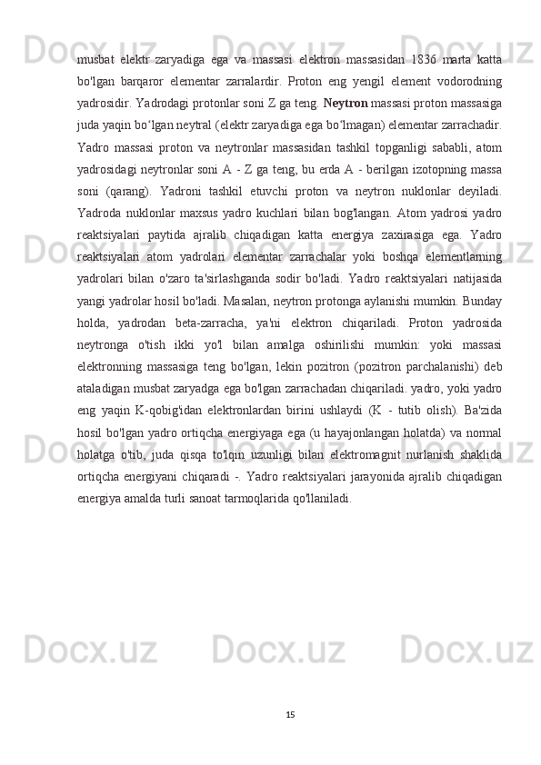 musbat   elektr   zaryadiga   ega   va   massasi   elektron   massasidan   1836   marta   katta
bo'lgan   barqaror   elementar   zarralardir.   Proton   eng   yengil   element   vodorodning
yadrosidir. Yadrodagi protonlar soni Z ga teng.   Neytron   massasi proton massasiga
juda yaqin bo lgan neytral (elektr zaryadiga ega bo lmagan) elementar zarrachadir.ʻ ʻ
Yadro   massasi   proton   va   neytronlar   massasidan   tashkil   topganligi   sababli,   atom
yadrosidagi neytronlar soni A - Z ga teng, bu erda A - berilgan izotopning massa
soni   (qarang).   Yadroni   tashkil   etuvchi   proton   va   neytron   nuklonlar   deyiladi.
Yadroda   nuklonlar   maxsus   yadro   kuchlari   bilan   bog'langan.   Atom   yadrosi   yadro
reaktsiyalari   paytida   ajralib   chiqadigan   katta   energiya   zaxirasiga   ega.   Yadro
reaktsiyalari   atom   yadrolari   elementar   zarrachalar   yoki   boshqa   elementlarning
yadrolari   bilan   o'zaro   ta'sirlashganda   sodir   bo'ladi.   Yadro   reaktsiyalari   natijasida
yangi yadrolar hosil bo'ladi. Masalan, neytron protonga aylanishi mumkin. Bunday
holda,   yadrodan   beta-zarracha,   ya'ni   elektron   chiqariladi.   Proton   yadrosida
neytronga   o'tish   ikki   yo'l   bilan   amalga   oshirilishi   mumkin:   yoki   massasi
elektronning   massasiga   teng   bo'lgan,   lekin   pozitron   (pozitron   parchalanishi)   deb
ataladigan musbat zaryadga ega bo'lgan zarrachadan chiqariladi. yadro, yoki yadro
eng   yaqin   K-qobig'idan   elektronlardan   birini   ushlaydi   (K   -   tutib   olish).   Ba'zida
hosil  bo'lgan yadro ortiqcha energiyaga ega (u hayajonlangan  holatda)  va normal
holatga   o'tib,   juda   qisqa   to'lqin   uzunligi   bilan   elektromagnit   nurlanish   shaklida
ortiqcha   energiyani   chiqaradi   -.   Yadro   reaktsiyalari   jarayonida   ajralib   chiqadigan
energiya amalda turli sanoat tarmoqlarida qo'llaniladi.
15 