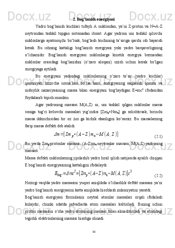 2. Bog‘lanish energiyasi
Yadro   bog‘lanish   kuchlari   tufayli   A   nuklondan,   ya’ni   Z-proton   va   N=A-Z
neytrondan   tashkil   topgan   sistemadan   iborat.   Agar   yadroni   uni   tashkil   qiluvchi
nuklonlarga   ajratmoqchi   bo‘lsak,   bog‘lash   kuchining   ta’siriga   qarshi   ish   bajarish
kerak.   Bu   ishning   kattaligi   bog‘lanish   energiyasi   yoki   yadro   barqarorligining
o‘lchamidir.   Bog‘lanish   energiyasi   nuklonlarga   kinetik   energiya   bermasdan
nuklonlar   orasidagi   bog‘lanishni   (o‘zaro   aloqani)   uzish   uchun   kerak   bo‘lgan
energiyaga aytiladi.
Bu   energiyani   yadrodagi   nuklonlarning   o‘zaro   ta’sir   (yadro   kuchlar)
qonuniyati   hozircha   noma’lum   bo‘lsa   ham,   energiyaning   saqlanish   qonuni   va
nisbiylik   nazariyasining   massa   bilan   energiyani   bog‘laydigan   E=mc 2
  ifodasidan
foydalanib topish mumkin. 
Agar   yadroning   massasi   M(A,Z)   ni,   uni   tashkil   qilgan   nuklonlar   massa
soniga   tug‘ri   keluvchi   massalari   yig‘indisi   [Zm
p +Nm
n ]   ga   solishtirsak,   birinchi
massa   ikkinchisidan   bir   oz    m   ga   kichik   ekanligini   ko‘ramiz.   Bu   massalarning
farqi massa defekti deb atalidi. Δm	=	[Zm	p+(A−	Z	)m	n−	M	(A	,Z	)]
                                  (2.1)
Bu   yerda   Zm
p -protonlar   massasi,   (A-Z)m
n -neytronlar   massasi,   M(A,Z)-yadroning
massasi.
Massa defekti nuklonlarning jipslashib yadro hosil qilish natijasida ajralib chiqqan
E bog‘lanish energiyasining kattaligini ifodalaydi.	
Ebog	'=	Δ	mc	2=	[Zm	p+(A−	Z	)m	n−	M	(A	,Z	)]c2
                     (2.2)
Hozirgi vaqtda yadro massasini  yuqori aniqlikda o‘lchashlik defekt massani ya’ni
yadro bog‘lanish energiyasini katta aniqlikda hisoblash imkoniyatini yaratdi. 
Bog‘lanish   energiyasi   formulasini   neytral   atomlar   massalari   orqali   ifodalash
kulaydir,   chunki   odatda   jadvallarda   atom   massalari   keltiriladi.   Buning   uchun
proton massasini  o‘sha  yadro atomining massasi  bilan almashtiriladi va atomdagi
tegishli elektronlarning massasi hisobga olinadi:
16 