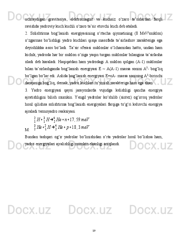 uchraydigan   gravitasiya,   elektromagnit   va   kuchsiz   o‘zaro   ta’sirlardan   farqli
ravishda yadroviy kuch kuchli o‘zaro ta’sir etuvchi kuch deb ataladi. 
2.   Solishtirma   bog‘lanish   energiyasining   o‘rtacha   qiymatining   (8   MeV\nuklon)
o‘zgarmas   bo‘lishligi   yadro   kuchlari   qisqa   masofada   ta’sirlashuv   xarakteriga   ega
deyishlikka   asos   bo‘ladi.   Ta’sir   sferasi   nuklonlar   o‘lchamidan   hatto,   undan   ham
kichik, yadroda har bir nuklon o‘ziga yaqin turgan nuklonlar bilangina ta’sirlasha
oladi   deb   karaladi.   Haqiqatdan   ham   yadrodagi   A   nuklon   qolgan   (A-1)   nuklonlar
bilan   ta’sirlashganda   bog‘lanish   energiyasi   E   ~   A ( A -1)   massa   sonini   A 2
-   bog‘liq
bo‘lgan bo‘lar edi. Aslida bog‘lanish energiyasi E=  A- massa sonining A 1
-birinchi
darajasiga bog‘liq, demak, yadro kuchlari to‘yinish xarakteriga ham ega ekan. 
3.   Yadro   energiyasi   qaysi   jarayonlarda   vujudga   kelishligi   qancha   energiya
ajratishligini   bilish   mumkin.   Yengil   yadrolar   ko‘shilib   (sintez)   og‘irroq   yadrolar
hosil qilishsa solishtirma bog‘lanish energiyalari farqiga to‘g‘ri keluvchi energiya
ajraladi termoyadro reaksiyasi.
M:    1
2Н	+	1
3Н	→	2
4Не	+	n+17	,59	meV	
2
3Не	+	1
2Н	→	2
4Не	+	р+18	,3	meV
Bundan   tash q ari   o g ‘ir   yadrolar   bo‘linishidan   o‘rta   yadrolar   hosil   bo‘lishsa   ham,
yadro energiyalari ajralishligi mumkin ekanligi aniqlandi. 
 
19 