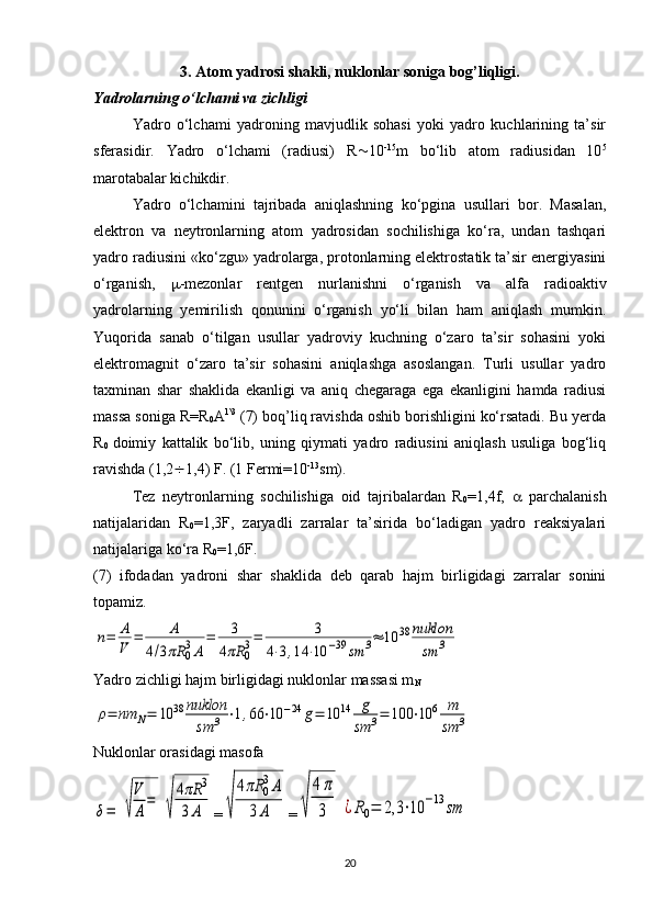 3. Atom yadrosi shakli, nuklonlar soniga bog’liqligi.
Yadrolarning o‘lchami va zichligi
Yadro   o‘lchami   yadroning   mavjudlik   sohasi   yoki   yadro   kuchlarining   ta’sir
sferasidir.   Yadro   o‘lchami   (radiusi)   R  10 -15
m   bo‘lib   atom   radiusidan   10 5
marotabalar kichikdir. 
Yadro   o‘lchamini   tajribada   aniqlashning   ko‘pgina   usullari   bor.   Masalan,
elektron   va   neytronlarning   atom   yadrosidan   sochilishiga   ko‘ra,   undan   tashqari
yadro radiusini «ko‘zgu» yadrolarga, protonlarning elektrostatik ta’sir energiyasini
o‘rganish,    -mezonlar   rentgen   nurlanishni   o‘rganish   va   alfa   radioaktiv
yadrolarning   yemirilish   qonunini   o‘rganish   yo‘li   bilan   ham   aniqlash   mumkin.
Yuqorida   sanab   o‘tilgan   usullar   yadroviy   kuchning   o‘zaro   ta’sir   sohasini   yoki
elektromagnit   o‘zaro   ta’sir   sohasini   aniqlashga   asoslangan.   Turli   usullar   yadro
taxminan   shar   shaklida   ekanligi   va   aniq   chegaraga   ega   ekanligini   hamda   radiusi
massa soniga R=R
0 A 1\3
 (7) boq’liq ravishda oshib borishligini ko‘rsatadi. Bu yerda
R
0   doimiy   kattalik   bo‘lib,   uning   qiymati   yadro   radiusini   aniqlash   usuliga   bog‘liq
ravishda (1,2  1,4) F. (1 Fermi=10 -13
sm).
Tez   neytronlarning   sochilishiga   oid   tajribalardan   R
0 =1,4f,      parchalanish
natijalaridan   R
0 =1,3F,   zaryadli   zarralar   ta’sirida   bo‘ladigan   yadro   reaksiyalari
natijalariga ko‘ra R
0 =1,6F.
(7)   ifodadan   yadroni   shar   shaklida   deb   qarab   hajm   birligidagi   zarralar   sonini
topamiz.n=	A
V	=	A	
4/3πR	0
3A	
=	3	
4πR	0
3=	3	
4⋅3,14	⋅10	−39	sm	3≈	10	38	nuklon
sm	3
Yadro zichligi hajm birligidagi nuklonlar massasi m
N	
ρ=	nm	N=	10	38	nuklon
sm	3	⋅1,66	⋅10	−24	g=	10	14	g
sm	3=	100	⋅10	6	m
sm	3
Nuklonlar orasidagi masofa	
δ=	√
V
A
=	
√
4πR	3	
3A
=	√	
4πR	0
3A	
3	A =	√	
4π
3	¿R0=	2,3	⋅10	−13	sm
20 