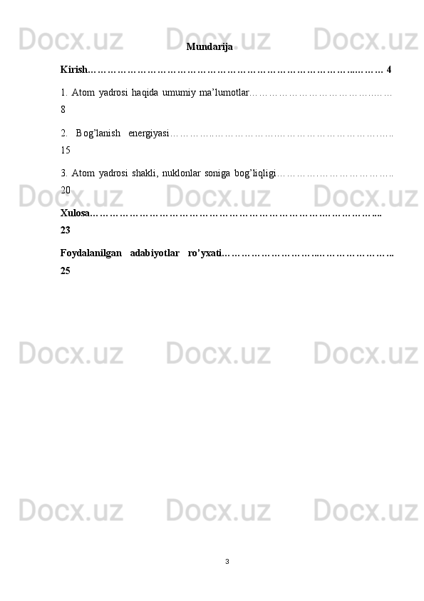 Mundarija
Kirish……………………………………………………………………...……… 4
1.   Atom   yadrosi   haqida   umumiy   ma’lumotlar………………………………..……
8
2.   Bog’lanish   energiyasi…………..……………….………………………….…..
15
3.   Atom   yadrosi   shakli,   nuklonlar   soniga   bog’liqligi………….…………………..
20
Xulosa…………………………………………………………….……………....
23
Foydalanilgan   adabiyotlar   ro’yxati………………………..…………………...
25
3 