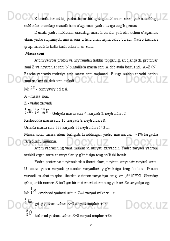 Ko‘rinib   turibdiki,   yadro   hajm   birligidagi   nuklonlar   soni,   yadro   zichligi,
nuklonlar orasidagi masofa ham o‘zgarmas, yadro turiga bog‘liq emas.
Demak, yadro nuklonlar orasidagi masofa barcha yadrolar uchun o‘zgarmas
ekan, yadro siqilmaydi, massa soni ortishi bilan hajmi oshib boradi. Yadro kuchlari
qisqa masofada katta kuch bilan ta’sir etadi.
 Massa soni
Atom yadrosi proton va neytrondan tashkil topganligi aniqlangach, protonlar
soni Z va neytronlar soni N birgalikda massa soni A deb atala boshlandi. A=Z+N .
Barcha yadroviy reaksiyalarda massa soni saqlanadi. Bunga nuklonlar yoki barion
soni saqlanishi deb ham ataladi.
M: ZAX -  ximiyaviy belgisi,
A - massa soni,
Z - yadro zaryadi	
2
4He	,8
16	O	,92
235	U
- Geliyda massa soni 4, zaryadi 2, neytronlari 2.
Kislorodda massa soni 16, zaryadi 8, neytronlari 8.
Uranda massa soni 235,zaryadi 92,neytronlari 143 ta.
Massa   soni,   massa   atom   birligida   hisoblangan   yadro   massasidan    1%   largacha
farq qilishi mumkin.
Atom yadrosining yana muhim xususiyati zaryaddir. Yadro zaryadi yadroni
tashkil etgan zarralar zaryadlari yig‘indisiga teng bo‘lishi kerak.
Yadro proton va neytronlardan iborat ekan, neytron zaryadsiz neytral zarra.
U   xolda   yadro   zaryadi   protonlar   zaryadlari   yig‘indisiga   teng   bo‘ladi.   Proton
zaryadi   musbat   miqdor   jihatdan   elektron   zaryadiga   teng:   e=1,6*10 -19
Kl.   Shunday
qilib, tartib nomeri  Z  bo‘lgan biror element atomining yadrosi  Z e zaryadga ega.
M: 	
1
1Н - vodorod yadrosi uchun  Z =1 zaryad mikdori +e.	
2
4Не
-geliy yadrosi uchun  Z =2 zaryad miqdori +2e
8
16	
О
-kislorod yadrosi uchun  Z =8 zaryad miqdori +8e
21 
