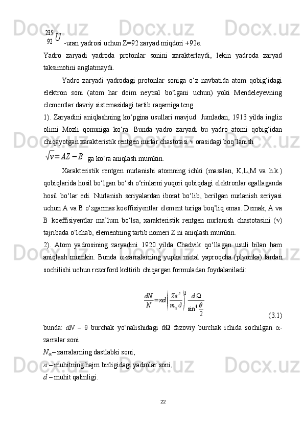 92
235	
U-uran yadrosi uchun  Z =92 zaryad miqdori +92e.
Yadro   zaryadi   yadroda   protonlar   sonini   xarakterlaydi,   lekin   yadroda   zaryad
taksimotini anglatmaydi.
Yadro   zaryadi   yadrodagi   protonlar   soniga   o‘z   navbatida   atom   qobig‘idagi
elektron   soni   (atom   har   doim   neytral   bo‘lgani   uchun)   yoki   Mendeleyevning
elementlar davriy sistemasidagi tartib raqamiga teng.
1). Zaryadini  aniqlashning ko‘pgina usullari  mavjud. Jumladan,  1913 yilda  ingliz
olimi   Mozli   qonuniga   ko‘ra.   Bunda   yadro   zaryadi   bu   yadro   atomi   qobig‘idan
chiqayotgan xarakteristik rentgen nurlar chastotasi    orasidagi boq’lanish	
√ν=	AZ	−	B
 ga ko‘ra aniqlash mumkin.
Xarakteristik   rentgen   nurlanishi   atomning   ichki   (masalan,   K,L,M   va   h.k.)
qobiqlarida hosil bo‘lgan bo‘sh o‘rinlarni yuqori qobiqdagi elektronlar egallaganda
hosil   bo‘lar   edi.   Nurlanish   seriyalardan   iborat   bo‘lib,   berilgan   nurlanish   seriyasi
uchun A va B o‘zgarmas koeffisiyentlar element turiga boq’liq emas. Demak, A va
B   koeffisiyentlar   ma’lum   bo‘lsa,   xarakteristik   rentgen   nurlanish   chastotasini   (  )
tajribada o‘lchab, elementning tartib nomeri Z ni aniqlash mumkin. 
2).   Atom   yadrosining   zaryadini   1920   yilda   Chadvik   qo‘llagan   usuli   bilan   ham
aniqlash  mumkin.  Bunda    -zarralarning  yupka  metal   yaproqcha  (plyonka)  lardan
sochilishi uchun rezerford keltirib chiqargan formuladan foydalaniladi:	
dN
N	=	nd	(
Ze	2	
mαϑ)
2	d	
sin	4θ
2
  (3.1)
bunda:   dN   –      burchak   yo‘nalishidagi   d    fazoviy   burchak   ichida   sochilgan    -
zarralar soni.
N	

  – zarralarning dastlabki soni,
n –  muhitning hajm birligidagi yadrolar soni,
d  – muhit qalinligi.
22 