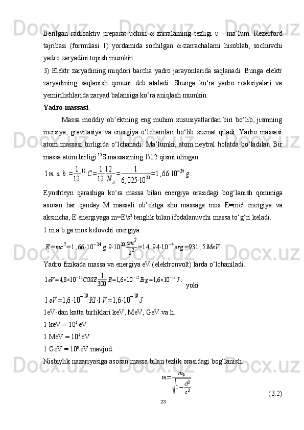 Berilgan   radioaktiv   preparat   uchun    -zarralarning   tezligi   υ   -   ma’lum.   Rezerford
tajribasi   (formulasi   1)   yordamida   sochilgan    -zarrachalarni   hisoblab,   sochuvchi
yadro zaryadini topish mumkin. 
3)  Elektr  zaryadining miqdori barcha yadro jarayonlarida saqlanadi. Bunga elektr
zaryadining   saqlanish   qonuni   deb   ataladi.   Shunga   ko‘ra   yadro   reaksiyalari   va
yemirilishlarida zaryad balansiga ko‘ra aniqlash mumkin.
Yadro massasi .
Massa  moddiy ob’ektning  eng muhim  xususiyatlardan   biri   bo‘lib,  jismning
inersiya,   gravitasiya   va   energiya   o‘lchamlari   bo‘lib   xizmat   qiladi.   Yadro   massasi
atom massasi  birligida o‘lchanadi. Ma’lumki, atom neytral  holatda bo‘ladilar.   Bir
massa atom birligi  12
S massasining 1\12 qismi olingan.1m.a.b.=	1
12	
12	С	=	1
12	
12
N	A
=	1	
6,025	⋅10	23=1,66	⋅10	−24	g.
Eynshteyn   qarashiga   ko‘ra   massa   bilan   energiya   orasidagi   bo g ‘lanish   qonuniga
asosan   har   qanday   M   massali   ob’ektga   shu   massaga   mos   E = mc 2
  energiya   va
aksincha,  E  energiyaga  m = E \s 2
 tenglik bilan ifodalanuvchi massa to‘ g ‘ri keladi.
1 m.a.b.ga mos keluvchi energiya 	
Е=	mc	2=	1,66	⋅10	−24	g⋅9⋅10	20	sm	2
s2	=	14	,94	⋅10	−4erg	=	931	,5MeV
Yadro fizikada massa va energiya eV (elektronvolt) larda o‘lchaniladi.	
1eV	=4,8	∗10	−10CGSE	1
300	В=1,6	∗10	−12Erg	=1,6	∗10	−19J:
 yoki	
1eV	=	1,6	⋅10	−19	Кl	⋅1V=	1,6	⋅10	−19	J
1eV-dan katta birliklari keV, MeV, GeV va h.
1 keV = 10 3 
eV
1 MeV = 10 6 
eV
1 GeV = 10 9 
eV mavjud.
Nisbiylik nazariyasiga asosan massa bilan tezlik orasidagi bog‘lanish.	
m=	m0	
√
1−	ϑ2
c2
  (3.2)
23 