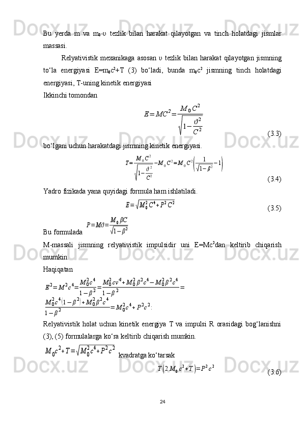Bu   yerda   m   va   m
0 - υ   tezlik   bilan   harakat   qilayotgan   va   tinch   holatdagi   jismlar
massasi.
Relyativistik   mexanikaga   asosan   υ   tezlik   bilan  harakat   qilayotgan  jismning
to‘la   energiyasi   E=m
0 c 2
+T   (3)   bo‘ladi,   bunda   m
0 c 2
  jismning   tinch   holatdagi
energiyasi, T-uning kinetik energiyasi
Ikkinchi tomondan Е	=	МС	2=	
М	0С	2	
√
1−	ϑ2	
С	2
  (3.3)
bo‘lgani uchun harakatdagi jismning kinetik energiyasi.	
Т=	М	0С2	
√
1−	ϑ2
С2
−М	0С2=	М	0С2
(	
1	
√1−	β2−1)
  (3.4)
Yadro fizikada yana quyidagi formula ham ishlatiladi.	
Е=	√М	0
2С	4+Р2С2
  (3.5)
Bu formulada 	
Р=	Мϑ=	
М	0βC	
√1−	β2  
M-massali   jismning   relyativistik   impulsidir   uni   E=Mc 2
dan   keltirib   chiqarish
mumkin.
Haqiqatan	
Е2=	М	2c4=	М	02c4	
1−	β2=	М	02cv	4+М	02β2c4−	М	02β2c4	
1−	β2	=	
М	02c4(1−	β2)+М	02β2c4	
1−	β2	=	М	02c4+Р2c2:
Relyativistik   holat   uchun   kinetik   energiya   T   va   impulsi   R   orasidagi   bog‘lanishni
(3), (5) formulalarga ko‘ra keltirib chiqarish mumkin.	
М	0c2+Т=	√М	0
2c4+Р2c2
 kvadratga ko‘tarsak	
Т(2М	0c2+Т)=	Р2c2
    (3.6)
24 
