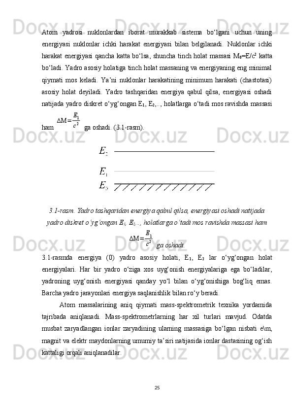 Atom   yadrosi   nuklonlardan   iborat   murakkab   sistema   bo‘lgani   uchun   uning
energiyasi   nuklonlar   ichki   harakat   energiyasi   bilan   belgilanadi.   Nuklonlar   ichki
harakat energiyasi qancha katta bo‘lsa, shuncha tinch holat massasi M
0 = E /c 2
  katta
bo‘ladi. Yadro asosiy holatiga tinch holat massaning va energiyaning eng minimal
qiymati   mos   keladi.   Ya’ni   nuklonlar   harakatining   minimum   harakati   (chastotasi)
asosiy   holat   deyiladi.   Yadro   tashqaridan   energiya   qabul   qilsa,   energiyasi   oshadi
natijada yadro diskret o‘yg‘ongan E
1 , E
2 ,.., holatlarga o‘tadi mos ravishda massasi
ham ΔΜ	=	
Е1
c2  ga oshadi. (3.1-rasm).
3.1-rasm. Yadro tashqaridan energiya qabul qilsa, energiyasi oshadi natijada
yadro diskret o‘yg‘ongan E
1 , E
2 ,.., holatlarga o‘tadi mos ravishda massasi ham	
ΔΜ	=	
Е1
c2
 ga oshadi.
3.1 - rasmda   energiya   (0)   yadro   asosiy   holati,   E
1 ,   E
2   lar   o‘yg‘ongan   holat
energiyalari.   Har   bir   yadro   o‘ziga   xos   uyg‘onish   energiyalariga   ega   bo‘ladilar,
yadroning   uyg‘onish   energiyasi   qanday   yo‘l   bilan   o‘yg‘onishiga   bog‘liq   emas.
Barcha yadro jarayonlari energiya saqlanishlik bilan ro‘y beradi.
Atom   massalarining   aniq   qiymati   mass-spektrometrik   texnika   yordamida
tajribada   aniqlanadi.   Mass-spektrometrlarning   har   xil   turlari   mavjud.   Odatda
musbat   zaryadlangan   ionlar   zaryadining   ularning   massasiga   bo‘lgan   nisbati   e\ m ,
magnit va elektr maydonlarning umumiy ta’siri natijasida ionlar dastasining og‘ish
kattaligi orqali aniqlanadilar.
25 