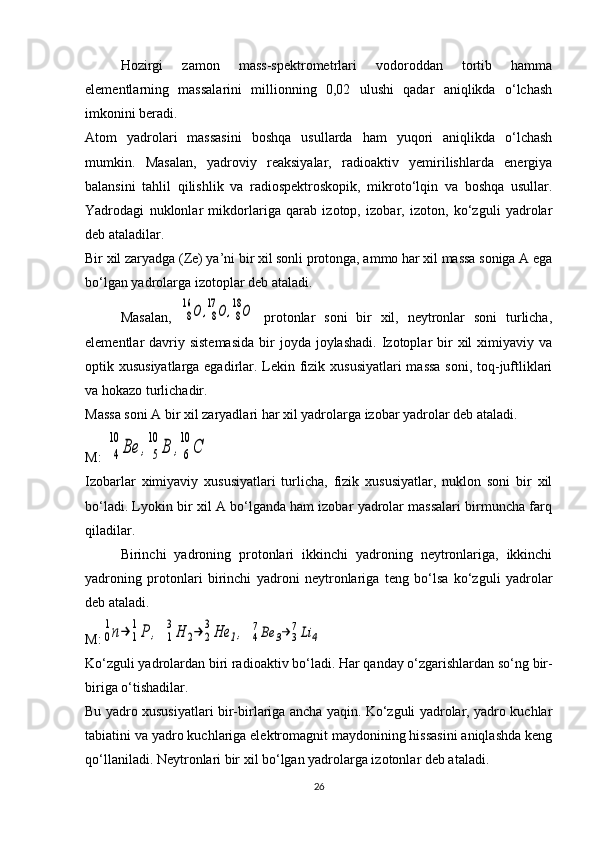 Hozirgi   zamon   mass-spektrometrlari   vodoroddan   tortib   hamma
elementlarning   massalarini   millionning   0,02   ulushi   qadar   aniqlikda   o‘lchash
imkonini beradi.
Atom   yadrolari   massasini   boshqa   usullarda   ham   yuqori   aniqlikda   o‘lchash
mumkin.   Masalan,   yadroviy   reaksiyalar,   radioaktiv   yemirilishlarda   energiya
balansini   tahlil   qilishlik   va   radiospektroskopik,   mikroto‘lqin   va   boshqa   usullar.
Yadrodagi   nuklonlar   mikdorlariga   qarab   izotop,   izobar,   izoton,   ko‘zguli   yadrolar
deb ataladilar.
Bir xil zaryadga ( Z e) ya’ni bir xil sonli protonga, ammo har xil massa soniga A ega
bo‘lgan yadrolarga izotoplar deb ataladi.
Masalan,  8
16	О	,8
17	О	,8
18О   protonlar   soni   bir   xil,   neytronlar   soni   turlicha,
elementlar  davriy sistemasida   bir   joyda  joylashadi.  Izotoplar  bir  xil  ximiyaviy  va
optik xususiyatlarga egadirlar. Lekin fizik xususiyatlari  massa soni, toq-juftliklari
va hokazo turlichadir.
Massa soni A bir xil zaryadlari har xil yadrolarga izobar yadrolar deb ataladi.
M: 	
4
10	
Ве	,	5
10	
В	,6
10	
С  
Izobarlar   ximiyaviy   xususiyatlari   turlicha,   fizik   xususiyatlar,   nuklon   soni   bir   xil
bo‘ladi. Lyokin bir xil A bo‘lganda ham izobar yadrolar massalari birmuncha farq
qiladilar.
Birinchi   yadroning   protonlari   ikkinchi   yadroning   neytronlariga,   ikkinchi
yadroning   protonlari   birinchi   yadroni   neytronlariga   teng   bo‘lsa   ko‘zguli   yadrolar
deb ataladi.
M:	
0
1n→	1
1P	,  	1
3H	2→	2
3He	1,  	4
7Be	3→	3
7Li	4
Ko‘zguli yadrolardan biri radioaktiv bo‘ladi.  Har qanday o‘zgarishlardan so‘ng bir-
biriga o‘tishadilar.
Bu yadro xususiyatlari bir-birlariga ancha yaqin. Ko‘zguli yadrolar, yadro kuchlar
tabiatini va yadro kuchlariga elektromagnit maydonining hissasini aniqlashda keng
qo‘llaniladi. Neytronlari bir xil bo‘lgan yadrolarga izotonlar deb ataladi.
26 