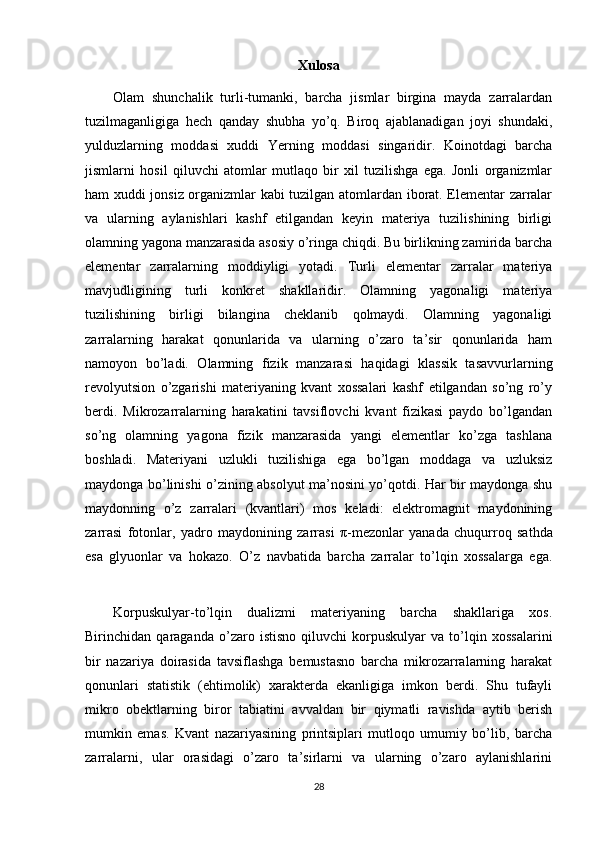 Xulosa
Olam   shunchalik   turli-tumanki,   barcha   jismlar   birgina   mayda   zarralardan
tuzilmaganligiga   hech   qanday   shubha   yo’q.   Biroq   ajablanadigan   joyi   shundaki,
yulduzlarning   moddasi   xuddi   Yerning   moddasi   singaridir.   Koinotdagi   barcha
jismlarni   hosil   qiluvchi   atomlar   mutlaqo   bir   xil   tuzilishga   ega.   Jonli   organizmlar
ham xuddi jonsiz organizmlar kabi tuzilgan atomlardan iborat. Elementar zarralar
va   ularning   aylanishlari   kashf   etilgandan   keyin   materiya   tuzilishining   birligi
olamning yagona manzarasida asosiy o’ringa chiqdi. Bu birlikning zamirida barcha
elementar   zarralarning   moddiyligi   yotadi.   Turli   elementar   zarralar   materiya
mavjudligining   turli   konkret   shakllaridir.   Olamning   yagonaligi   materiya
tuzilishining   birligi   bilangina   cheklanib   qolmaydi.   Olamning   yagonaligi
zarralarning   harakat   qonunlarida   va   ularning   o’zaro   ta’sir   qonunlarida   ham
namoyon   bo’ladi.   Olamning   fizik   manzarasi   haqidagi   klassik   tasavvurlarning
revolyutsion   o’zgarishi   materiyaning   kvant   xossalari   kashf   etilgandan   so’ng   ro’y
berdi.   Mikrozarralarning   harakatini   tavsiflovchi   kvant   fizikasi   paydo   bo’lgandan
so’ng   olamning   yagona   fizik   manzarasida   yangi   elementlar   ko’zga   tashlana
boshladi.   Materiyani   uzlukli   tuzilishiga   ega   bo’lgan   moddaga   va   uzluksiz
maydonga bo’linishi o’zining absolyut ma’nosini yo’qotdi. Har bir maydonga shu
maydonning   o’z   zarralari   (kvantlari)   mos   keladi:   elektromagnit   maydonining
zarrasi   fotonlar,   yadro   maydonining   zarrasi   π -mezonlar   yanada   chuqurroq   sathda
esa   glyuonlar   va   hokazo.   O’z   navbatida   barcha   zarralar   to’lqin   xossalarga   ega.
Korpuskulyar-to’lqin   dualizmi   materiyaning   barcha   shakllariga   xos.
Birinchidan   qaraganda   o’zaro   istisno   qiluvchi   korpuskulyar   va   to’lqin   xossalarini
bir   nazariya   doirasida   tavsiflashga   bemustasno   barcha   mikrozarralarning   harakat
qonunlari   statistik   (ehtimolik)   xarakterda   ekanligiga   imkon   berdi.   Shu   tufayli
mikro   obektlarning   biror   tabiatini   avvaldan   bir   qiymatli   ravishda   aytib   berish
mumkin   emas.   Kvant   nazariyasining   printsiplari   mutloqo   umumiy   bo’lib,   barcha
zarralarni,   ular   orasidagi   o’zaro   ta’sirlarni   va   ularning   o’zaro   aylanishlarini
28 