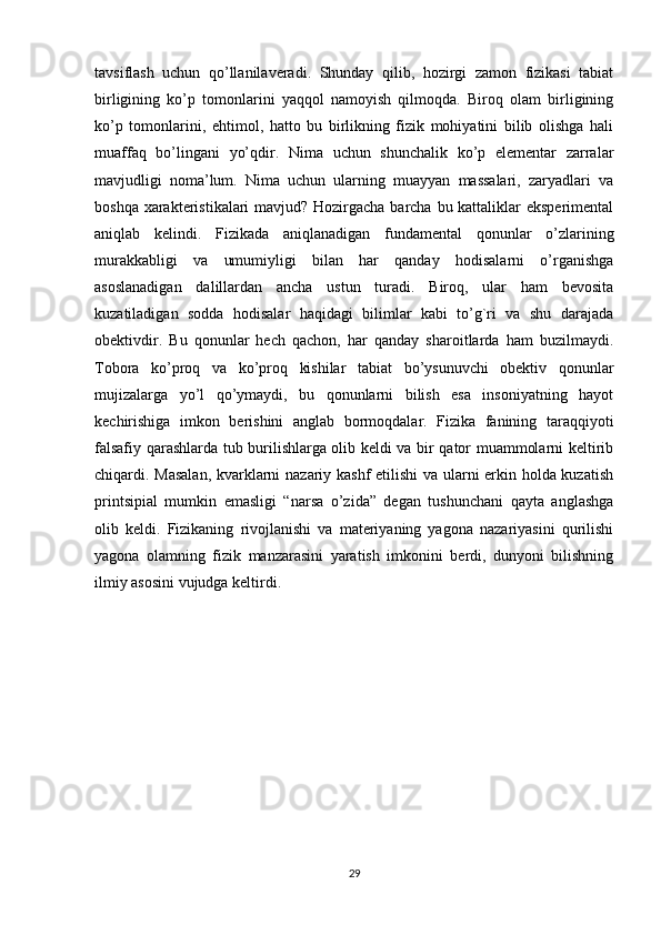 tavsiflash   uchun   qo’llanilaveradi.   Shunday   qilib,   hozirgi   zamon   fizikasi   tabiat
birligining   ko’p   tomonlarini   yaqqol   namoyish   qilmoqda.   Biroq   olam   birligining
ko’p   tomonlarini,   ehtimol,   hatto   bu   birlikning   fizik   mohiyatini   bilib   olishga   hali
muaffaq   bo’lingani   yo’qdir.   Nima   uchun   shunchalik   ko’p   elementar   zarralar
mavjudligi   noma’lum.   Nima   uchun   ularning   muayyan   massalari,   zaryadlari   va
boshqa xarakteristikalari  mavjud? Hozirgacha barcha bu kattaliklar  eksperimental
aniqlab   kelindi.   Fizikada   aniqlanadigan   fundamental   qonunlar   o’zlarining
murakkabligi   va   umumiyligi   bilan   har   qanday   hodisalarni   o’rganishga
asoslanadigan   dalillardan   ancha   ustun   turadi.   Biroq,   ular   ham   bevosita
kuzatiladigan   sodda   hodisalar   haqidagi   bilimlar   kabi   to’g`ri   va   shu   darajada
obektivdir.   Bu   qonunlar   hech   qachon,   har   qanday   sharoitlarda   ham   buzilmaydi.
Tobora   ko’proq   va   ko’proq   kishilar   tabiat   bo’ysunuvchi   obektiv   qonunlar
mujizalarga   yo’l   qo’ymaydi,   bu   qonunlarni   bilish   esa   insoniyatning   hayot
kechirishiga   imkon   berishini   anglab   bormoqdalar.   Fizika   fanining   taraqqiyoti
falsafiy qarashlarda tub burilishlarga olib keldi va bir qator muammolarni keltirib
chiqardi. Masalan, kvarklarni nazariy kashf  etilishi va ularni erkin holda kuzatish
printsipial   mumkin   emasligi   “narsa   o’zida”   degan   tushunchani   qayta   anglashga
olib   keldi.   Fizikaning   rivojlanishi   va   materiyaning   yagona   nazariyasini   qurilishi
yagona   olamning   fizik   manzarasini   yaratish   imkonini   berdi,   dunyoni   bilishning
ilmiy asosini vujudga keltirdi. 
29 